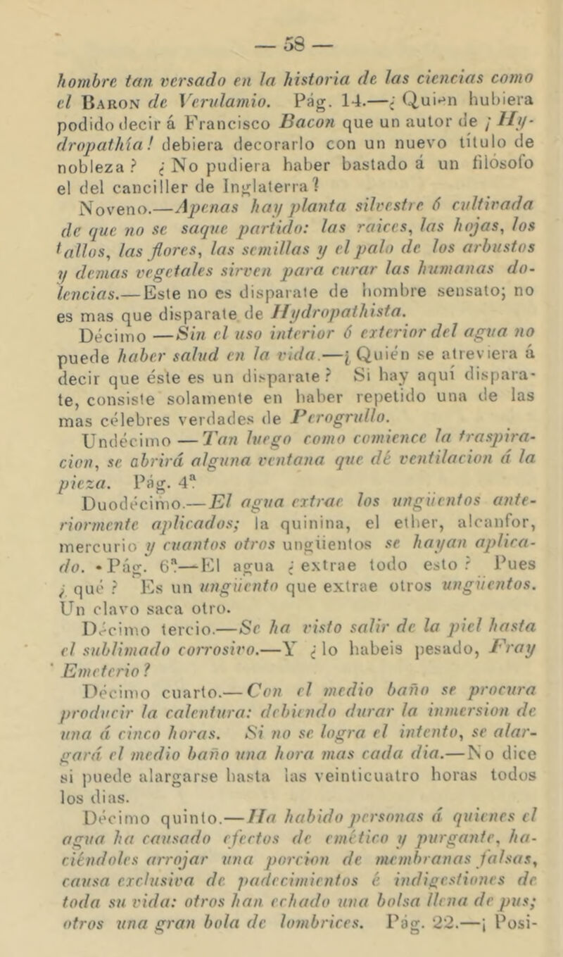 hombre tan. versado en la historia de las ciencias como el Barón de Vervlamio. Pág. 14.—¿ Qui*^n hubiera podido decir á Francisco Bacon que un autor de / i/y- dropathla ! debiera decorarlo con un nuevo título de nobleza No pudiera haber bastado á un filósofo el del canciller de Inglaterra] Noveno.—Apenas hay planta silvest/e ó cultivada de que no se saque partido: las raices, las hojas, los ^alias, las flores, las semillas y el palo de los arbustos ?/ (lemas vegetales sirven para curar las humanas do- lencias.— Este no es disparate de hombre sensato; no es mas que disparate de 11ydropathista. Décimo —Sin el uso interior 6 exterior del agua no puede h(tber salud en la vida.—[Quién se atreviera á decir que éste es un di.'.parate Si hay aquí dispara- te, consiste solamente en haber repetido una de las mas célebres verdades de Bcrogridlo. Undécimo—Tan luego como comience la traspira- ción, se abrirá alguna ventana que dé ventilación á la pieza. Pág. 4“ Duodécifno.— El agua extrae los ungüentos ante- riormente aplicados; la quinina, el ether, alcanfor, mercurio y cuantos otros ungüentos .se hayan aplica- do. -Pág. 6—El agua ¿extrae todo esto? Pues f qué ? Es un ungüento que extrae otros ungüentos. Un clavo saca otro. Décimo tercio.—Se ha visto salir de la piel hasta el sublimado coirosivo.—Y ¿ lo habéis pesado, Eray Emeterio ? Décimo cuarto.— Con el medio baño se procura producir la calentura: debiendo durar la inmersión de una á cinco horas. Si no se logra el intento, se alar- gará el medio baño una hora mas cada dia.— No dice si puede alargarse hasta las veinticuatro horas todos los di as. Décimo quinto.—lia habido personas á quienes el agua ha causado efectos de emético y purgante, ha- ciéndoles arrojar una porción de membranas falsas, causa exclusiva de. padecimientos é indigestiones de toda su vida: otros han. echado tina bolsa llena de pus; otros una gran bola de lombrices. Pag. 22.—¡ Posi-