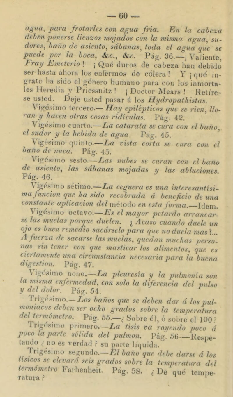 GO agua, para frotarles con agua fría. En la cabeza deben ponerse lienzos mojados con la misma agua, su- dores, baño de asiento, sábanas, toda el agua que se puede por la boca, ócc., Ócc. Pág. 36 —¡ Valiente, Erat/ Emeterio ! j Qué duros de cabeza lian debido ser hasta ahora los enfermos de cólera ! Y j qué in- grato ha sido el género humano para con los inmorta- les Heredia y Priessnitz ! ¡ Doctor Mears ! Heti're- se usted. Deje u.sted jiasar á los ílydropathistas. Vigésimo tercero.—//«// epilépticos que se ricn, llo- ran y hacen otras cosas ridiculas. Pág. 42. Vigésimo cuarto.—La catarata secura con el baño el sudor y la bebida de agua. Pag. 45. Vigésimo quinto.—La vista corta se cura con el baño de nuca. Pá'i^. 45 -.T- / . ® V igesimo .sesto.—Las nubes se curan con el baño de asiento, las sábanas mojadas y las abluciones Pág. 46. \ igésimo sétimo.—La ceguera es una interesantísi- i/ia función que ha sido recobrada á beneficio de una constante aplicación del método en esta forma.—Idem. V’’igésimo octavo.—Es el mayor petardo arrancar- se las muelas porque duelen. ¿ Acaso cuando duele un ojo es buen remedio sacárselo para que no duela mas\... A fuerza de sacarse las muelas, quedan muchas perso- nas sin tener con que tnasticar los alimentos, que es ciertamente una circunstancia necesaria para la buena digestión. Pag. 47. Vigésimo nono.—/v« pleuresía y la pulmonía son la misma enfermedad, con solo la diferencia del pulso y del dolor. Pág. 54 Trigé.sinio.—/.os baños que se deben dar á los pul- moniacos deben ser ocho grados sóbrela temperatura del termómetro. Pág. 55.—¿ Sobre él, o soore el 100 = Ingesmu) primero.—La tisis va royendo poco á poco la parte sólida del jndmon. Pág. 56—Kespe- tando ¿ no es verdad .= su parte liquida. liigesimo segundo.—El baño que. debe darse á los tísicos se elevará seis grados sobre la temperatura del termómetro Farheulieii. Pag, 68. <• De qué tempe- ratura > *