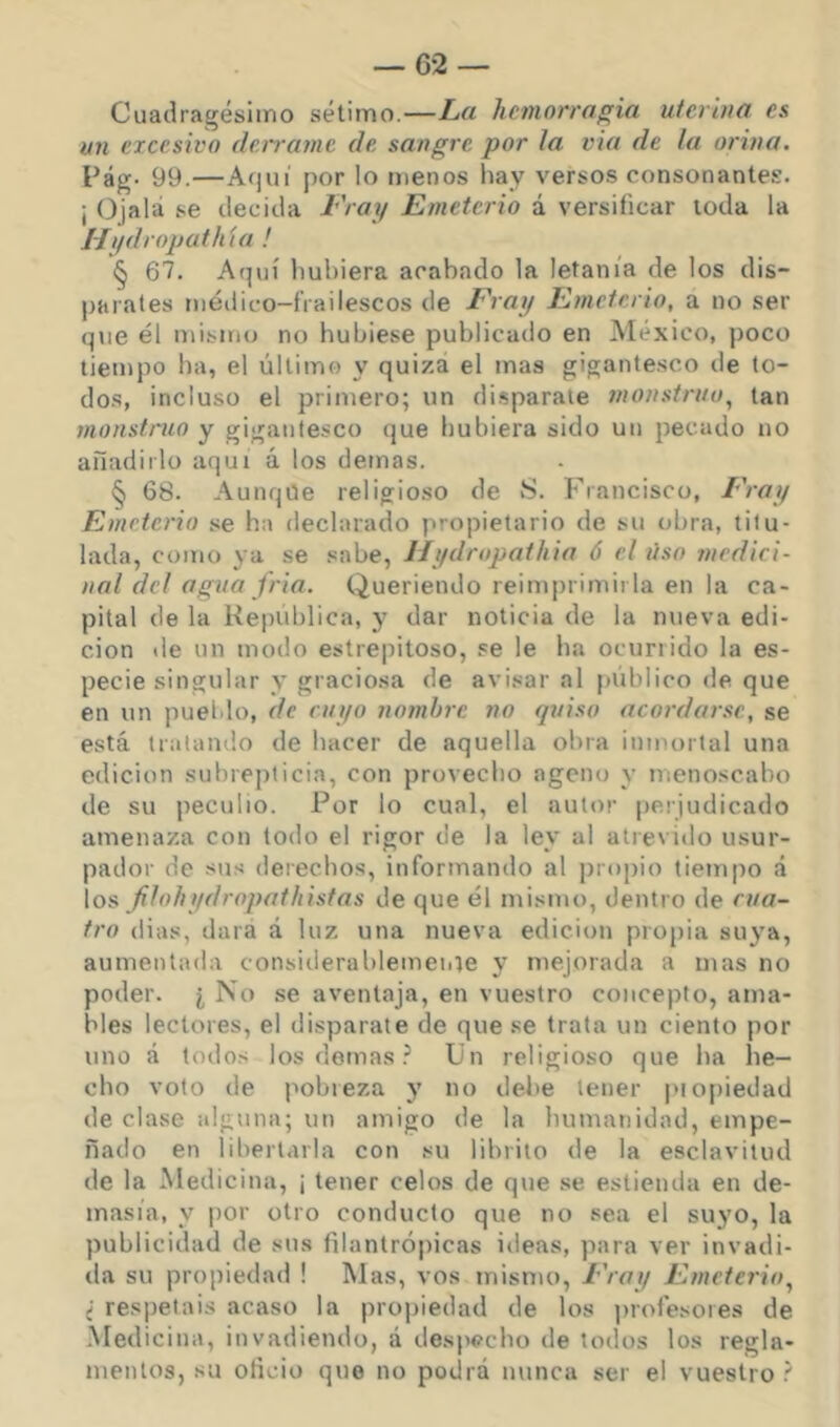 — 6-2 — Cuadragésimo sétimo.—La hemorragia uierbia es un excesivo derrame de sangre por ¡a vía de la orina. Fág- 99.—Ac)ui por lo menos hay versos consonantes. ¡ Ojalá se decida i'Voy Emeterio á versificar toda la J-/i/dropathta ! § 67. Aquí hubiera acabado la letanía de los dis- parates méilico-frailescos de Fray Emeterio, a no ser que él mismo no hubiese publicado en México, poco tiempo ha, el último y quiza el mas gigantesco de to- do.s, incluso el primero; un di.sparaie 7nonstriiu^ tan motísimo y gigantesco que hubiera sido un pecado no añadirlo aquí á los demas. § 68. Aunque religioso de S. Francisco, Fray Emeterio se ha declarado propietario de su obra, titu- lada, como ya se sabe, Hydropathio 6 el liso medici- nal del agua jria. Queriendo reimprimirla en la ca- pital de la Kepublica, y dar noticia de la nueva edi- ción de un modo estrepitoso, se le ha ocurrido la es- pecie singular y graciosa de avisar al público de que en un pueblo, de cuyo nombre no quiso acordarse, se está tratando de hacer de aquella obra inmortal una edición subrepticia, con provecho ageno y menoscabo de su peculio. Por lo cual, el autor perjudicado amenaza con todo el rigor de la ley al atrevido usur- pador de sus derechos, informando al projiio tieiripo á los filohydropathistas de que él mismo, dentro de cua- tro (lias, data á luz una nueva edición propia suya, aumentada considerahlemei.ie y mejorada a mas no poder. ¿ No se aventaja, en vuestro concepto, ama- bles lectores, el disparate de que se trata un ciento por uno á todos los demas Un religioso que ha he- cho voto de pobieza y no debe tener j'i opiedad de clase alguna; un amigo de la humanidad, empe- ñado en libertarla con su lihrito de la esclavitud de la Medicina, ¡ tener celos de que se estienda en de- masía, y por otro conducto que no sea el suyo, la publicidad de sus filantrópicas ideas, para ver invadi- da su propiedad ! Mas, vos mismo. Fray Emeterio^ i respetáis acaso la propiedad de los ])rofesoies de .Medicina, invadiendo, á desiwcho de todos los regla- mentos, su oficio que no podrá nunca ser el vuestro ?