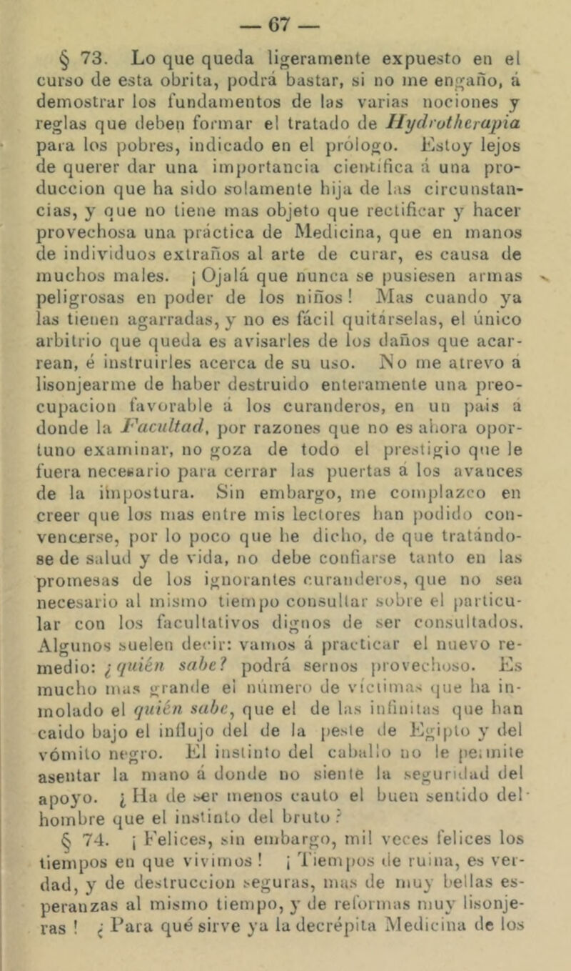 § 73. Lo que queda ligeramente expuesto en el curso de esta obrita, podrá bastar, si no me engaño, á demostrar los fundamentos de las varias nociones y reglas que deben formar el tratado de Hyáruthcrapia para los pobres, indicado en el prólogo. Estoy lejos de querer dar una importancia cieirtífica a una pro- ducción que ha sido solamente hija de las circunstan- cias, y que no tiene mas objeto que rectificar y hacer provechosa una práctica de Medicina, que en manos de individuos extraños al arte de curar, es causa de muchos males. ¡ Ojalá que nunca se pusiesen armas v. peligrosas en poder de los niños ! Mas cuando ya las tienen agarradas, y no es fácil quitárselas, el único arbitrio que queda es avisarles de los daños que acar- rean, é instruirles acerca de su uso. ISo me atrevo a lisonjearme de haber destruido enteramente una preo- cupación favorable á los curanderos, en un j)ais a donde la ¡''acuitad, por razones que no es ahora opor- tuno examinar, no goza de todo el prestigio que le fuera necesario para cerrar las puertas á los avances de la ilnpostura. Sin embargo, me complazco en creer que los mas entre mis lectores han podido con- vencerse, por lo poco que he dicho, de que tratándo- se de salud y de vida, no debe confiarse tanto en las promesas de los ignorantes curanderos, que no sea necesario al mismo tiempo consultar sobre el particu- lar con los facultativos dignos de ser consultados. Algunos suelen decir: vamos á practicar el nuevo re- medio: ¿ sabe? podrá sernos provechoso. Es mucho ma.s grande ei número de víctimas que ha in- molado el quién sahe^ que el de las infinitas que han caido bajo el inllujo del de la peste de Egipto y del vómito negro. El instinto del caballo no le peimite asentar la mano á donde no siente la segurulad del apoyo. ¿ Ha de .'^r menos cauto el buen sentido del- hombre que el instinto del bruto ? § 74. ¡ Felices, sin embargo, mil veces felices los tiempos en que vivimos ! ¡ Tiempos ile ruina, es ver- dad, y de destrucción seguras, mas de muy bellas es- peranzas al mismo tiempo, y de reformas muy lisonje- ras ! ¿ Para qué sirve ya la decrépita Medicina de los