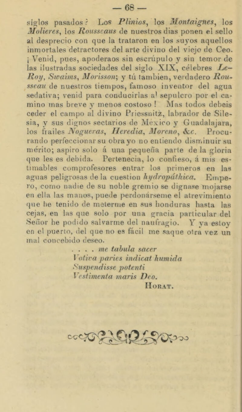 siglos pasados r Los Plinios^ los Montaignes^ los Molieres, los Ilousseaus de nuestros dias ponen el sello al desprecio con que la trataron en los suyos aquellos inmortales detractores del arte divino del viejo de Ceo. ¡ Venid, [)ues, apoderaos sin escrúpulo y sin temor de las ilustradas sociedades del siglo XIX, célebres Le- lioy, Swahns, Morisson; y tú también, verdadero Rou- ^sseau de nuestros tiempos, famoso inventor del agua sedativa; venid para conducirlas a' sepulcro por el ca- mino mas breve y menos costoso ! Mas todos debeis ceder el campo al divino Priessnitz, labrador de Sile- sia, y sus dignos sectarios de México y Guadalajara, los frailes Nogueras, Ilcredia, Moreno, ócc. Procu- rando perfeccionar su obrayo no entiendo disminuir su mérito; aspiro solo á una pequeña parte de la gloria que les es debida. Perlenecia, lo confieso, á mis es- timables comprofesores entrar los primeros en las aguas peligrosas déla cuestión hydropáthica. Empe- ro, como nadie de su noble gremio se dignase mojarse en ella las manos, puede perdonárseme el atrevimiento que Ite tenido de meterme en sus honduras hasta las cejas, en las que solo por una gracia particular del .Señor he podido salvarme del naufragio. Y va estoy en el puerto, del que no es fácil me saque otra vez un mal concebido deseo. .... me tabula sacer Votira parles indicat húmida Suspendisse potcnti Vestijiicnta maris Deo. HoR.\T.