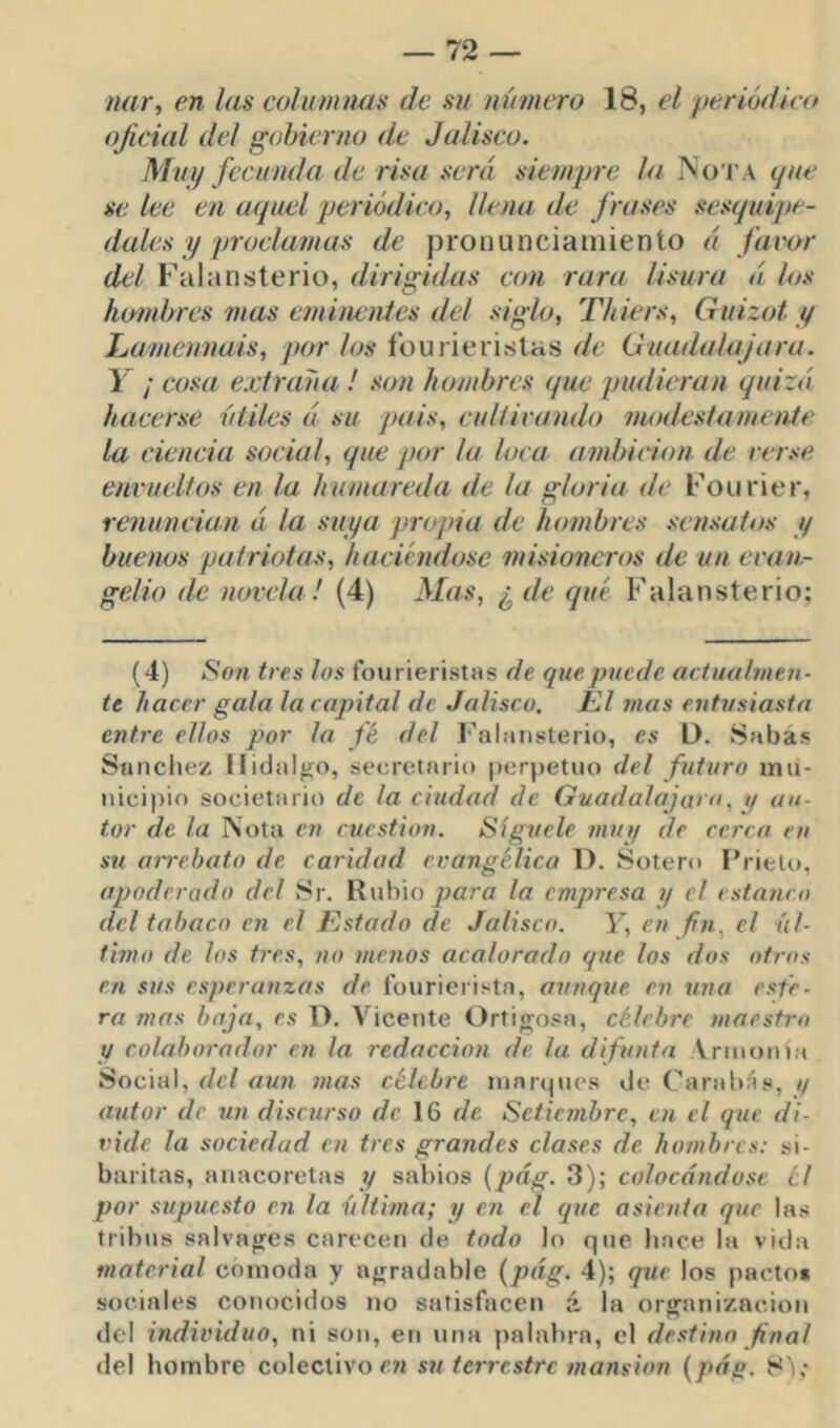 nar^ en las columtms de su número 18, el ye.riódleo ojieial del gobierno de Jalisco. Muy fecunda de risa .será siempre la No t a <jne se lee en aquel periódico, llena de frases .se.squipe- dales y proclamas de pronunciamiento á favor del Falansterio, dirigidas con rara lisura á los hombres mas eminenies del siglo, Tliiers, Guizot y Lamennais, por los íourieriritas de (Juadalajara. Y ¡ cosa extraña ! son hombres que pudieran quizá hacerse útiles á su /tais, cultivando modestamente la ciencia social, que por la loca ambición de ver.'ie envueltos en la humareda de la gloria de Foiirier, renuncian á la suya propia de hombres sen.saios y buenos patriotas, haciendose misioneros de un evan- gelio de novela! (4) Mas, ¿ de qué Falansterio; (4) Son tres Jos foiirieristas de que puede aetuuhneti- te hacer gala la capital de Jalisco. Kl 7nas entusiasta entre ellos por la fé del l'ahinsterio, es D. Sabas Sánchez Hidalgo, secretaria [lerpetuo del futuro mii- «iicii)io societario de la ciudad de Guadalajaro. i/ au- tor de la Nota cu cuestión. Síguele muy de cerra en su anrbato de caridad evangélica D. Sotero Prieto, apoderado del Sr. Rubio para la empresa y el estanco dcl tabaco en el Estado de Jalisco. Y, en fín^ el úl- timo de los tres, no menos acalorado que los dos otros en sus esperanzas de l’ourierista, aunque en una esfe- ra mas baja, es 1). Vicente Ortifjosa, célebre maestro y colaborador en la redacción de la difunta Vrinonia Social, dcl au7i 7nas célcb7-e innr(|nes de Caraltás, // autor de 7in discurso de 16 de Setiembre, en el que di- vide la sociedad en tres gra7ides clases de hombres: si- baritas, anacoretas y sabios [pág. 3); colocándose el por supiiesto C7i la últi/na; y en el que asienta que las tribus salvafres carecen de todo lo que hace la vida material cómoda y afrradable {pág. 4); qxie los pacto* sociales conocidos no satisfacen á la organización del hidividuo, ni son, en una palabra, el desfi/tn final del hombre colectivo en su te7-7-estrc 7nansion {pág. S'i;