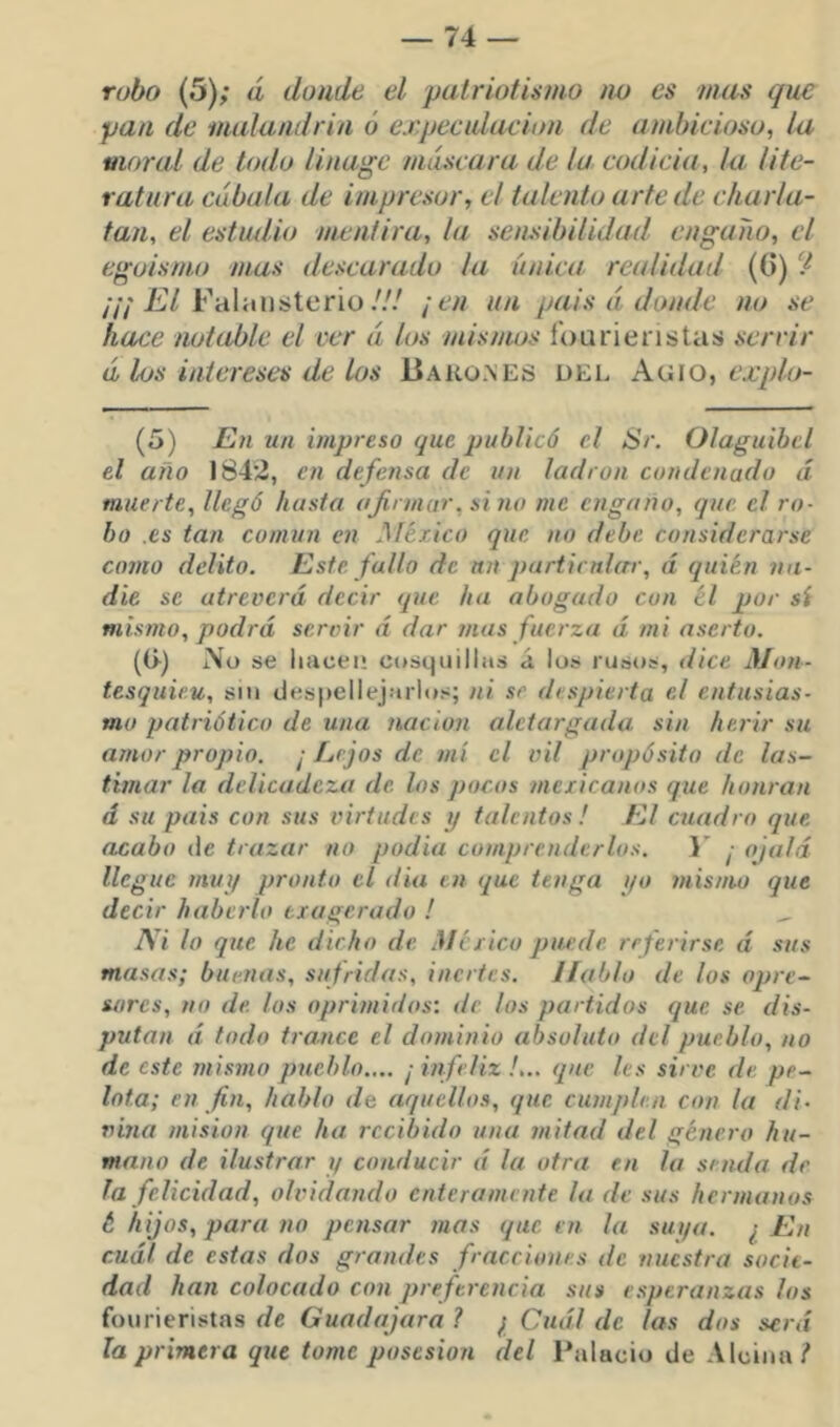 robo (5); á donde el patriotismo no es mas que pan de malandrin ó expecidacion de ambicioso, la moral de todo linagc máscara de la. codicia, la lite- ratura cábula de impresor, el talento arte de charla- tan, el estudio mentira, la sensibilidad engaiio, el egoismo mas descarado ¡a única, realidad (G) ‘I //; Í!/7 Falaiisteriü/// ¡en un pais á donde no se hace notable el ver á los mismos íburienstas servir á los intereses de los Bako.\es del Agio, (5) En un impreso que publicó el Sr. Olaguibcl el año 1842, en defensa de un ladrón condenado d muerte, llegó hasta afirmar, sino me engaño, que el ro- bo .es tan común en México que no debe considerarse como delito. Este fallo de un particnlxrr, d quién na- die se atreverd decir que ha abogado con él por sí mismo, podrd seroir d dar mas fuerza d mi aserto. (G) i\o se liiicei* cosquillas á lus rusos, dice Mon- tesqiiie.u, siu clespellejarlíjs; ni se despierta el entusias- mo patriótico de una nación aletargada sin herir su arnorpropio. ¡Lejos de mí el vil propósito de las- timar la delicadeza de los pocos mexicanos que honran d su pais con sus virtudes y talentos! El cjiadro que acabo de trazar no podía comprenderlos. 1’ ¡ ojalá llegue muy pronto el dia en que tenga qo mismo que decir haberlo exagerado ! ^ Ni lo que he dicho de México puede referirse d sus masas; buenas, sufridas, inertes. Hablo de los opre- sores, no de los oprimidos: de los partidos que se dis- putan d todo trance el dominio absoluto del pueblo, no de este mismo pueblo.,.. ¡ infeliz !,.. que les sirve de pe- lota; en fin, hablo de aquellos, que cumplen con la di- vina misión que ha recibido una mitad del género hu- mano de ilustrar y conducir d la otra en la senda de la felicidad, olvidando enteramente la de sus hermanos t hijos, para no pensar mas que en la siu/a. ¿ En cudl de estas dos grandes fracciones de nuestra socie- dad han colocado con preferencia sus esperanzas los fourieristas f/c Guadajara? ¡ Cudl de las dos serd la primera que tome posesión del Palacio de Alciiini*