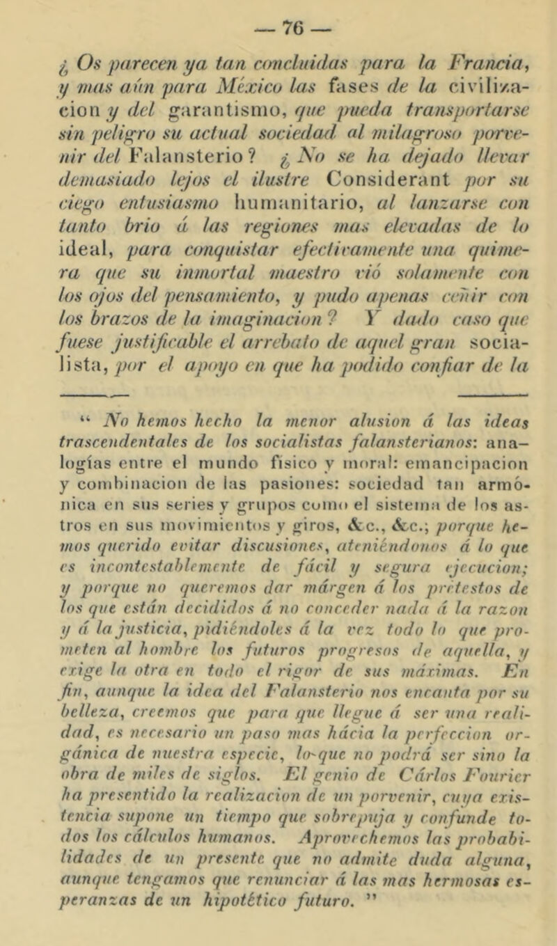 ¿ Os parecen ya tan concluidas para la Francia, y rúas aún para México las fases de la civiliza- ción y r/e/ garantisnio, y/zc pueda iranís por lar se sin pelip^ro su actual sociedad, al juilaprosít parve- ///V zZc/Falansterio ? ¿ AVz se ha dejado llevar demasiado lejos el ilustre Considerant por su ciepo entusiasmo humanitario, al lanzarse con tanto brio á las regiones mas elevadas de lo ideal, para ctmquistar efectivamente una quime- ra que su inmortal maestro rió solamente con los ojos del pensamiento, y pudo apenas ceñir c<m los brazos de la imaginación ? Y dado caso que fuese justificable el arrebato de aquel gran socia- lista, por el apoyo en que ha piulido confiar de la “ No hemos hecho la menor alusión á las ideas trascendentales de los socialistas falansterianos: ana- logías entre el mundo físico y moral: emancipación y combinación de las pasiones: sociedad tan armó- nica en sus series y grupos como el sistema de los as- tros en sus movimientos y giros, &c., «fcc.; ponpie he- mos (picrido evitar discusiones, atejiiéndouos á lo que es incontestablemente de fácil y segura ejecución; y porque no queremos dar margen á los prrtestos de los que están decididos á no conceder nada á la razón y á la justicia, pidiéndoles á la vez todo lo que pro- meten al hombre los futuros progresos de aquella, if erige la otra en todo el rigor de sus máximas. En fin, aunque la idea del Falansterio nos encanta por su belleza, creemos que para que llegue á ser una reali- dad, es necesario un paso mas hácia la perfección or- gánica de nuestra especie. Urque no podrá ser sino la obra de miles de siglos. El genio de Carlos Fouricr ha presentido la realización de un porvenir, cuya exis- tencia supone un tiempo que sobrepuja y confunde to- dos los cálculos humanos. Aprovechemos las probabi- lidades de un presente que no admite duda alguna, aunque tengamos que renunciar á las mas hermosas es- peranzas de un hipotético futuro. ”