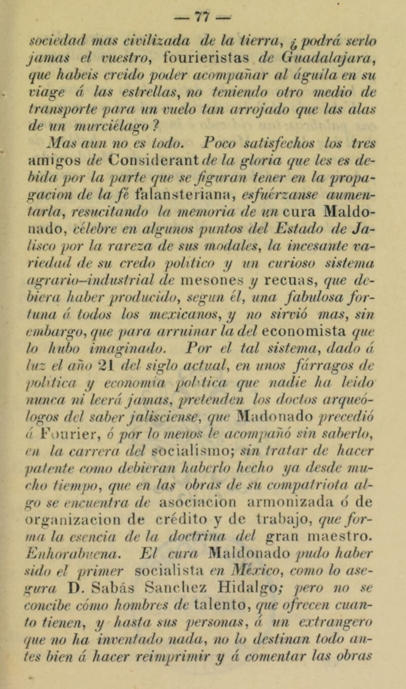 sociedad mas civilizada de la iierra, ¿ pmlrá serlo jamas el vuestro, í’ourieristas de Guadalajara, que habéis creído poder acompañar al águila en su viage á las estrellas, no teniendo otro medio de transporte para un vuelo tan arrojado que las alas de un murciélago 7 Mas aun no es lodo. Poco satisfechos los tres amibos de Considerant^/e la gloria que les es de- bida por la parte que se figuran tener en la propa- gación de la fé falansteriana, esfuerzanse aumen- tarla, resucitando la memoria de un cura Maldo- iiado, célebre en algunos puntos del Estado de Ja- lisco por la rareza de sus modales, la incesante va- riediid de su credo político y un curioso sistema agrario-industrial de mesones y recuas, que de- biera haber producido, según él, una fabulosa for- tuna á todos los mexicanos, y no sirvió mas, sin embargo, que para arruinar la del economista que lo hubo imaginado. Par el tal sistema, dado á luz el año 21 del siglo actual, en unos fárragos de política y economía pohtica que nadie ha leido nunca ni leerá Jamas, pretenden los doctos arqueó- logos del saber Ja lisciense, que Madonado precedió á Fourier, ó por lo menos le acompañó sin saberlo, en la carrera del socialismo; sin tratar de hacer patente como debieran haberlo hecho ya desde mu- cho tiempo, que en las obras de su compatriota al- go se encuentra de asociación armonizada d de or^fanizacion de crédito y de trahajo, que for- ma la esencia de la doctrina del ^ran maestro. Enhorabuena. El cura Maldonado pudo haber sido el primer socialista en México, corno lo ase- gura D. Sabás Sánchez Hidalgo; pero no se concibe cómo hombres de talento, que ofrecen cuan- to tienen, y hasta sus personas, á. un extrangero (pie no ha inventado nada, no lo destinan todo an- tes bien á hacer reimprimir y á comentar las obras