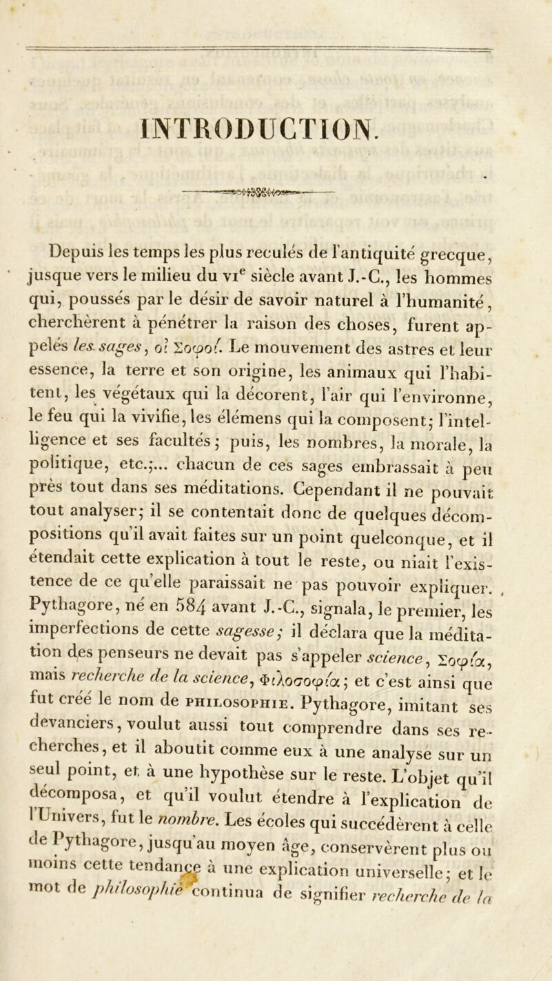 INTRODUCTION. Depuis les temps les plus recules de l’antiquité grecque, jusque vers le milieu du vie siècle avant J.-C., les hommes qui, poussés parle désir de savoir naturel à l’humanité, cherchèrent à pénétrer la raison des choses, furent ap- pelés les.sages, ol Zocpoé. Le mouvement des astres et leur essence, la terre et son origine, les animaux qui l’habi- tent, les végétaux qui la décorent, 1 air qui l’environne, le feu qui la vivifie, les élémens qui la composent,* l’intel- ligence et ses facultés; puis, les nombres, la morale, la politique, etc.,*... chacun de ces sages embrassait à peu près tout dans ses méditations. Cependant il ne pouvait tout analyser; il se contentait donc de quelques décom- positions qu’il avait faites sur un point quelconque, et il étendait cette explication à tout le reste, ou niait l’exis- tence de ce quelle paraissait ne pas pouvoir expliquer. Pythagore, ne en 584 avant J.-C., signala, le premier, les imperfections de cette sagesse; il déclara que la médita- tion des penseurs ne devait pas s’appeler science, ïoy'a, mais recherche de la science, ÿi’koGOfpicx, ; et c’est ainsi que fut créé le nom de philosophie. Pythagore, imitant ses devanciers, voulut aussi tout comprendre dans ses re- cherches, et il aboutit comme eux à une analyse sur un seul point, et à une hypothèse sur le reste. L’objet qu’il décomposa, et qu’il voulut étendre à l’explication de 1 Univers, fut le nombre. Les écoles qui succédèrent à celle de Pythagore, jusqu’au moyen âge, conservèrent plus ou moins cette tendance à une explication universelle; et le mot de philosophie continua de signifier recherche de la