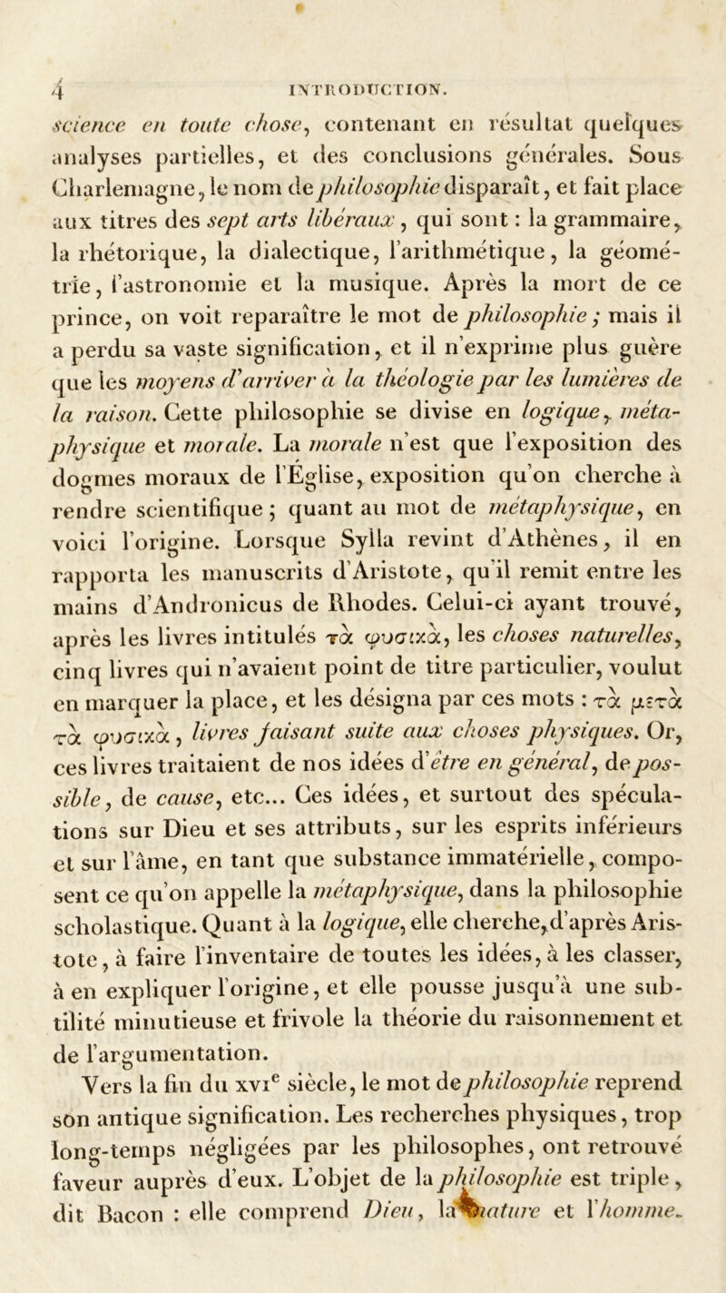 science en toute chose, contenant en résultat quelques analyses partielles, et des conclusions générales. Sous Charlemagne, le nom de philosophie disparaît, et fait place aux titres des sept arts libéraux , qui sont : la grammaire, la rhétorique, la dialectique, l’arithmétique, la géomé- trie , ( astronomie et la musique. Après la mort de ce prince, on voit reparaître le mot de philosophie ; mais il a perdu sa vaste signification, et il n’exprime plus guère que les moy ens (Tarriver a la théologie par les lumières de la raison. Cette philosophie se divise en logiquer méta- physique et morale. La morale n’est que l’exposition des dogmes moraux de l’Église, exposition qu’on cherche à rendre scientifique; quant au mot de métaphysique, en voici l’origine. Lorsque Sylla revint d’Athènes, il en rapporta les manuscrits d’Aristote, qu'il remit entre les mains d’Andronicus de Rhodes. Celui-ci ayant trouvé, après les livres intitulés toc cpVGixoc, les choses naturelles, cinq livres qui n’avaient point de titre particulier, voulut en marquer la place, et les désigna par ces mots : roc p-roc toc cpiXTtxoc , livres jaisant suite aux choses physiques. Or, ces liv res traitaient de nos idées d'être en général, de pos- sible 7 de cause, etc... Ces idées, et surtout des spécula- tions sur Dieu et ses attributs, sur les esprits inférieurs et sur l’âme, en tant que substance immatérielle, compo- sent ce qu’on appelle la métaphysique, dans la philosophie scholastique. Quant à la logique, elle cherche,d’après Aris- tote, à faire l’inventaire de toutes les idées, à les classer, à en expliquer l’origine, et elle pousse jusqu a une sub- tilité minutieuse et frivole la théorie du raisonnement et de l’argumentation. Vers la fin du xvie siècle, le mot de philosophie reprend son antique signification. Les recherches physiques, trop long-temps négligées par les philosophes, ont retrouvé faveur auprès d’eux. L’objet de la philosophie est triple, dit Bacon : elle comprend Dieu, 1 éfeiature et Xhomme*
