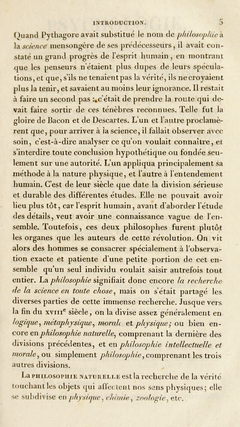 Quand Pythagore avait substitué le nom de philosophie à la science mensongère de ses prédécesseurs, il avait con- staté un grand progrès de l’esprit humain , en montrant que les penseurs n’étaient plus dupes de leurs spécula- tions, et que, s’ils ne tenaient pas la vérité, ils ne croyaient plus la tenir, et savaient au moins leur ignorance. Il restait à faire un second pas :*c’était de prendre la route qui de- vait faire sortir de ces ténèbres reconnues. Telle fut la gloire de Bacon et de Descartes. L’un et l’autre proclamè- rent que, pour arriver à la science, il fallait observer avec soin, c’est-à-dire analyser ce qu’on voulait connaître, et s’interdire toute conclusion hypothétique ou fondée seu- lement sur une autorité. L’un appliqua principalement sa méthode à la nature physique, et l’autre à l’entendement humain. C’est de leur siècle que date la division sérieuse et durable des différentes études. Elle ne pouvait avoir lieu plus tôt, car l’esprit humain, avant d’aborder l’étude des détails, veut avoir une connaissance vague de l’en- semble. Toutefois, ces deux philosophes furent plutôt les organes que les auteurs de cette révolution. On vit alors des hommes se consacrer spécialement à l’observa- tion exacte et patiente d’une petite portion de cet en- semble qu’un seul individu voulait, saisir autrefois tout entier. La philosophie signifiait donc encore la recherche de la science en toute chose, mais on s’était partagé les diverses parties de cette immense recherche. Jusque vers la fin du xvme siècle, on la divise assez généralement en logique, métaphysique, morale et physique; ou bien en- core en philosophie naturelle, comprenant la dernière des divisions précédentes, et en philosophie intellectuelle et morale, ou simplement philosophie, comprenant les trois autres divisions. La philosophie naturelle est la recherche de la vérité touchant les objets qui aifectenl nos sens physiques; elle se subdivise en physique, chimie, zoologie, etc.