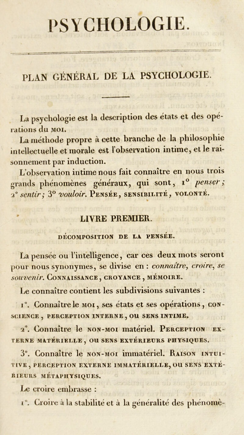 PLAN GÉNÉRAL DE LA PSYCHOLOGIE. La psychologie est la description des états et des opé- rations du moi. La méthode propre à cette branche de la philosophie intellectuelle et morale est l’observation intime, et le rai- sonnement par induction. L’observation intime nous fait connaître en nous trois grands phénomènes généraux, qui sont, i° penser; 2° sentir,* 3° vouloir. Pensée, sensibilité, volonté. % LIVRE PREMIER. DÉCOMPOSITION DE LA PENSÉE. La pensée ou l'intelligence, car ces deux mots seront pour nous synonymes, se divise en : connaître, croire, se souvenir. Connaissance, croyance , mémoire. ..... s \ Le connaître contient les subdivisions suivantes : i°. Connaître le moi, ses états et ses opérations, con- science , PERCEPTION INTERNE , OU SENS INTIME. 2°. Connaître le non-moi matériel. Perception ex- terne MATÉRIELLE, OU SENS EXTÉRIEURS PHYSIQUES. 3°. Connaître le non-moi immatériel. Raison intui- tive, PERCEPTION EXTERNE IMMATÉRIELLE, OU SENS EXTE- RIEURS MÉTAPHYSIQUES. Le croire embrasse :