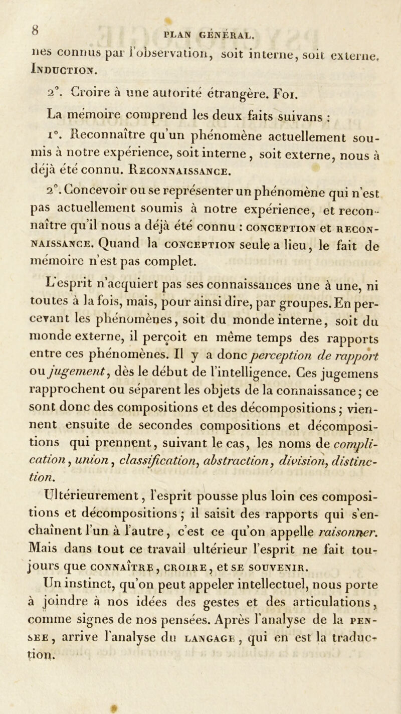 ” PLAN GÉNÉRAL. lies connus par i observation, soit interne, soit externe. Induction. 2°. Croire à une autorité étrangère. Foi. La mémoire comprend les deux faits suivans : i°. Reconnaître qu’un phénomène actuellement sou- mis à notre expérience, soit interne , soit externe, nous à déjà été connu. Reconnaissance. 2°. Concevoir ou se représenter un phénomène qui n’est pas actuellement soumis à notre expérience, et recon- naître qu’il nous a déjà été connu : conception et recon- naissance. Quand la conception seule a lieu, le fait de mémoire n’est pas complet. L esprit n’acquiert pas ses connaissances une à une, ni toutes à la fois, mais, pour ainsi dire, par groupes. En per- cevant les phénomènes, soit du monde interne, soit du monde externe, il perçoit en même temps des rapports entre ces phénomènes. Il y a donc perception de rapport ou jugement, dès le début de l’intelligence. Ces jugeinens rapprochent ou séparent les objets de la connaissance ; ce sont donc des compositions et des décompositions ; vien- nent ensuite de secondes compositions et décomposi- tions qui prennent, suivant le cas, les noms de compli- cation, union, classification, abstraction, division, distinc- tion. Ultérieurement, l’esprit pousse plus loin ces composi- tions et décompositions ; il saisit des rapports qui s’en- chaînent l’un à l’autre, cest ce qu’on appelle raisonner. Mais dans tout ce travail ultérieur l’esprit ne fait tou- jours que connaître, croire, et se souvenir. Un instinct, qu’on peut appeler intellectuel, nous porte à joindre à nos idées des gestes et des articulations, comme signes de nos pensées. Après l’analyse de la pen- ser , arrive l’analyse du langage, qui en est la traduc- tion.