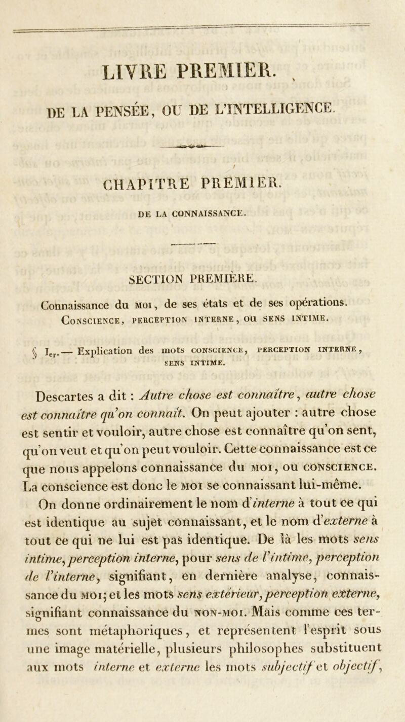 LIVRE PREMIER. , DE LA PENSÉE, OU DE L’INTELLIGENCE. / CHAPITRE PREMIER. DE LA CONNAISSANCE. SECTION PREMIÈRE. Connaissance du moi, de ses états et de ses opérations. Conscience, perception interne, ou sens intime. \ ^ jer Explication des mots conscience, perception interne, SENS INTIME. Descartes a dit : Autre chose est connaître, autre chose est connaître qu’on connaît. On peut ajouter : autre chose est sentir et vouloir, autre chose est connaître qu’on sent, qu’on veut et qu’on peut vouloir. Cette connaissance est ce que nous appelons connaissance du moi, ou conscience. La conscience est donc le moi se connaissant lui-même. On donne ordinairement le nom d interne à tout ce qui est identique au sujet connaissant, et le nom d’externe à tout ce qui ne lui est pas identique. De là les mots sens intime,perception interne, pour sens de Vintime, perception de l’interne, signifiant, en dernière analyse, connais- sance du moi; et les mots sens extérieur,perception externe, signifiant connaissance du non-moi. Mais comme ces ter- o mes sont métaphoriques, et représentent l’esprit sous une image matérielle, plusieurs philosophes substituent aux mots interne et externe les mots subjectif et objectif,