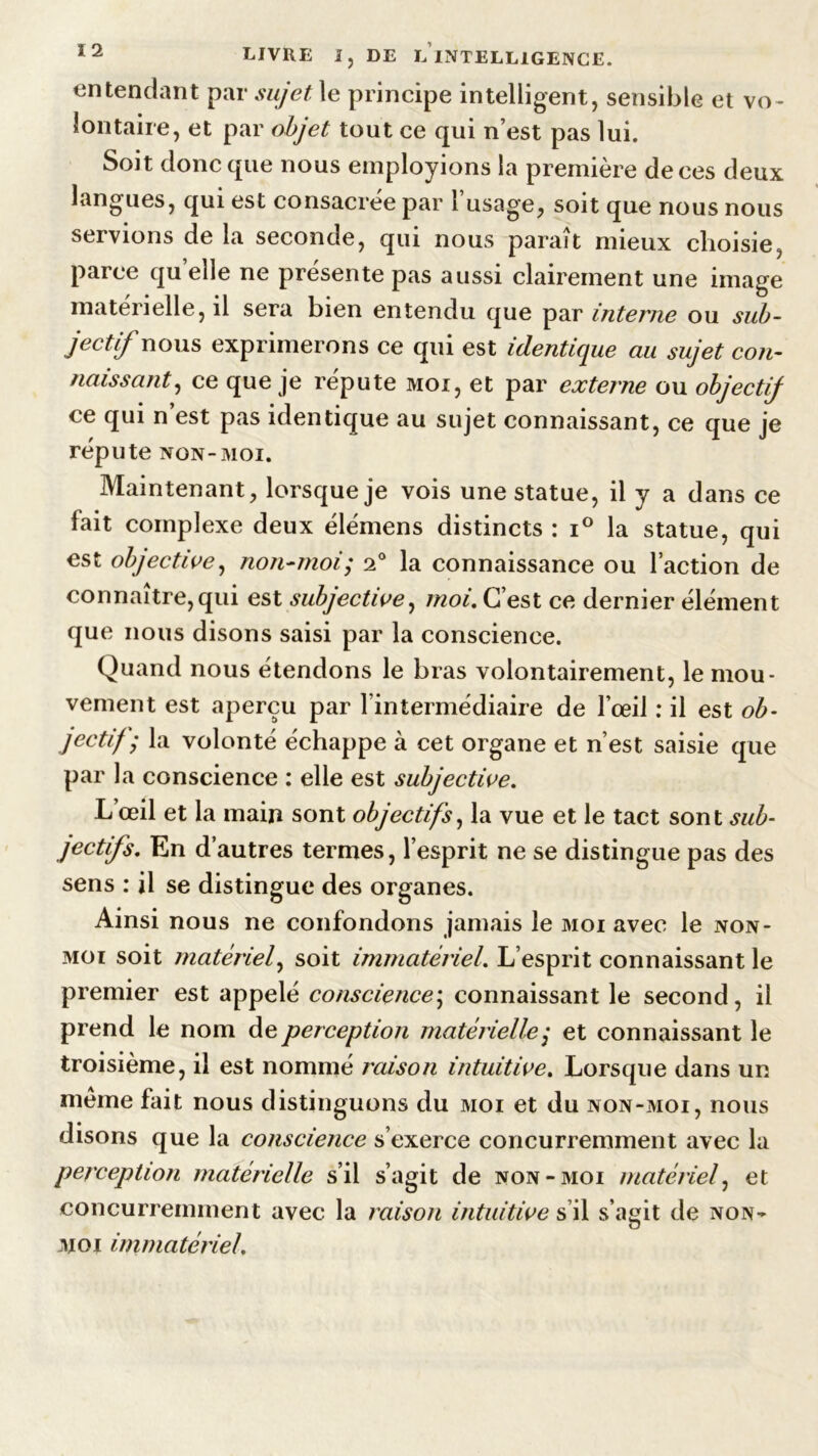 entendant par sujet le principe intelligent, sensible et vo- lontaire, et par objet tout ce qui n’est pas lui. Soit donc que nous employions la première de ces deux langues, qui est consacrée par l’usage, soit que nous nous servions de la seconde, qui nous paraît mieux choisie, parce quelle ne présente pas aussi clairement une image matérielle, il sera bien entendu que par interne ou sub- jectif nous exprimerons ce qui est identique au sujet con- naissant, ce que je réputé moi, et par externe ou objectif ce qui n’est pas identique au sujet connaissant, ce que je réputé non-moi. Maintenant, lorsque je vois une statue, il y a dans ce fait complexe deux élémens distincts : i° la statue, qui est objective, non-moi; 2° la connaissance ou l’action de connaître, qui est subjective, moi. C’est ce dernier élément que nous disons saisi par la conscience. Quand nous étendons le bras volontairement, le mou- vement est aperçu par l’intermédiaire de l’œil : il est ob- jectif) la volonté échappe à cet organe et n’est saisie que par la conscience : elle est subjective. L’œil et la main sont objectifs, la vue et le tact sont sub- jectifs. En d’autres termes, l’esprit ne se distingue pas des sens : il se distingue des organes. Ainsi nous ne confondons jamais le moi avec le non- moi soit matériel, soit immatériel. L’esprit connaissant le premier est appelé conscience; connaissant le second, il prend le nom de perception matérielle,* et connaissant le troisième, il est nommé raison intuitive. Lorsque dans un meme fait nous distinguons du moi et du non-moi, nous disons que la conscience s’exerce concurremment avec la perception matérielle s’il s’agit de non-moi matériel, et concurremment avec la raison intuitive s’il s’agit de non- moi immatériel.
