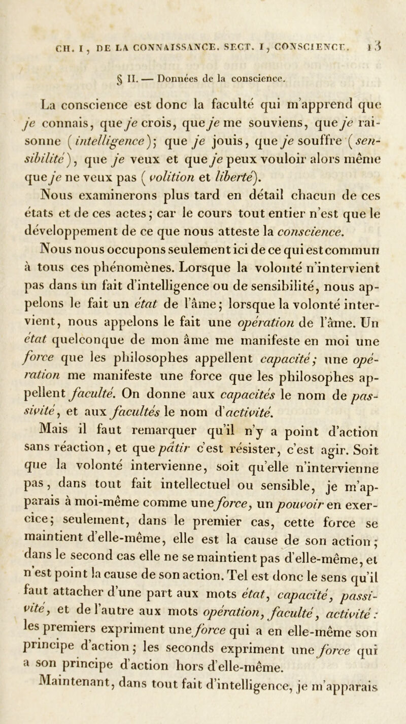 § II. — Données de la conscience. La conscience est donc la faculté qui m’apprend que je connais, que je crois, que je me souviens, que je rai- sonne (intelligence); que je jouis, que je souffre ( sen- sibilité ), que je veux et queye peux vouloir alors même que je ne veux pas ( volition et liberté). Nous examinerons plus tard en détail chacun de ces états et de ces actes,* car le cours tout entier n’est que le développement de ce que nous atteste la conscience. Nous nous occupons seulement ici de ce qui est commun à tous ces phénomènes. Lorsque la volonté n’intervient pas dans un fait d’intelligence ou de sensibilité, nous ap- pelons le fait un état de l’âme; lorsque la volonté inter- vient, nous appelons le fait une opération de l’âme. Un état quelconque de mon âme me manifeste en moi une force que les philosophes appellent capacité ; une opé- ration me manifeste une force que les philosophes ap- pellent faculté. On donne aux capacités le nom de pas- sivité , et aux facultés le nom d’activité. Mais il faut remarquer qu’il n’y a point d’action sans réaction, et que pâtir c’est résister, c’est agir. Soit que la volonté intervienne, soit quelle n’intervienne pas, dans tout fait intellectuel ou sensible, je m’ap- parais à moi-meme comme une force, un pouvoir en exer- cice; seulement, dans le premier cas, cette force se maintient d elle-même, elle est la cause de son action; dans le second cas elle ne se maintient pas d’elle-même, et n’est point la cause de son action. Tel est donc le sens qu’il faut attacher d’une part aux mots état, capacité, passi- vUe, et de l’autre aux mots opération, faculté, activité: les premiers expriment unzforce qui a en elle-même son principe d action; les seconds expriment une force qui a son principe d’action hors d’elle-même. Maintenant, dans tout fait d intelligence, je m’apparais