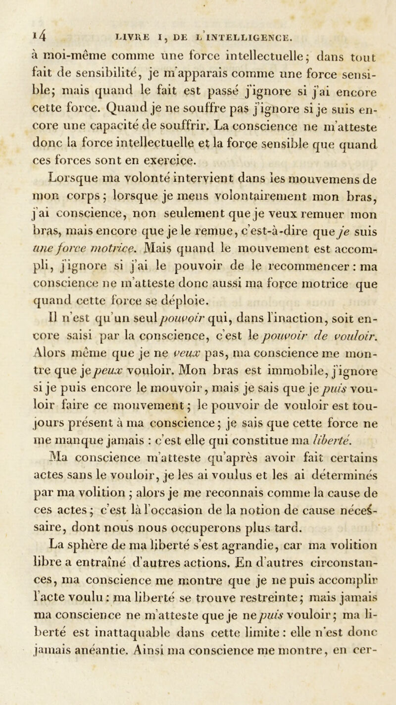 à moi-même comme une force intellectuelle; dans tout fait de sensibilité, je m'apparais comme une force sensi- ble; mais quand le fait est passé j’ignore si j’ai encore cette force. Quand je ne souffre pas j’ignore si je suis en- core une capacité de souffrir, La conscience ne m’atteste donc la force intellectuelle et la force sensible que quand ces forces sont en exercice. Lorsque ma volonté intervient dans les mouvemens de mon corps; lorsque je meus volontairement mon bras, j'ai conscience, non seulement que je veux remuer mon bras, mais encore que je le remue, c’est-à-dire que je suis une force motrice. Mais quand le mouvement est accon> pli, j’ignore si j’ai le pouvoir de le recommencer : ma conscience ne m’atteste donc aussi ma force motrice que quand cette force se déploie. 11 n’est qu’un seul pouvoir qui, dans linaction, soit en- core saisi par la conscience, c’est le pouvoir de vouloir. Alors même que je ne veux pas, ma conscience me mon- tre que je peux vouloir. Mon bras est immobile, j’ignore si je puis encore le mouvoir, mais je sais que je puis vou- loir faire ce mouvement; le pouvoir de vouloir est tou- jours présent à ma conscience; je sais que cette force ne me manque jamais : c’est elle qui constitue ma liberté. Ma conscience m’atteste qu’après avoir fait certains actes sans le vouloir, je les ai voulus et les ai déterminés par ma volition ; alors je me reconnais comme la cause de ces actes; c’est là l’occasion de la notion de cause néces- saire, dont nous nous occuperons plus tard. La sphère de ma liberté s’est agrandie, car ma volition libre a entraîné d’autres actions. En d’autres circonstan- ces, ma conscience me montre que je ne puis accomplir l’acte voulu : ma liberté se trouve restreinte; mais jamais ma conscience ne m’atteste que je ne puis vouloir; ma li- berté est inattaquable dans cette limite : elle n’est donc jamais anéantie. Ainsi ma conscience me montre, en cer-