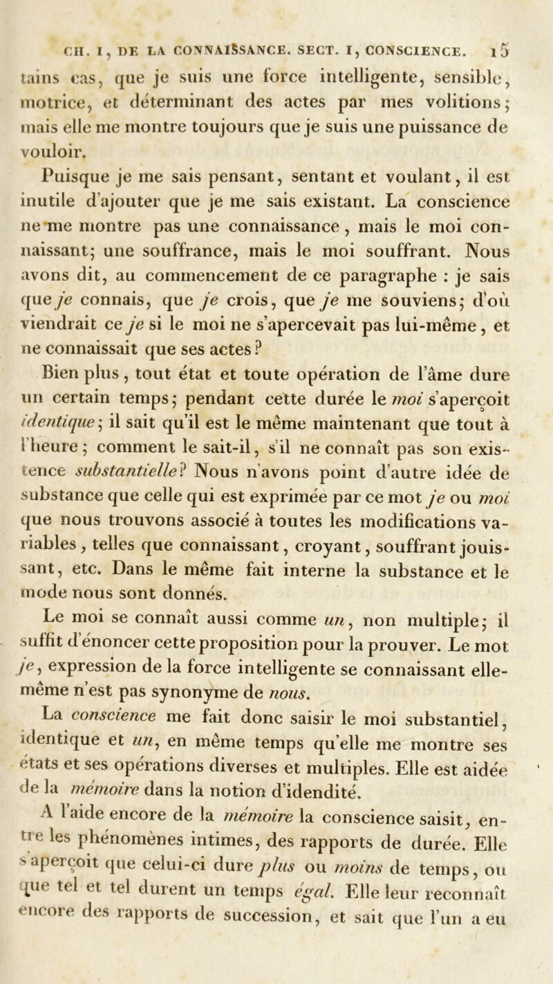 tains cas, que je suis une force intelligente, sensible, motrice, et déterminant des actes par mes voûtions; mais elle me montre toujours que je suis une puissance de vouloir. Puisque je me sais pensant, sentant et voulant, il est inutile d’ajouter que je me sais existant. La conscience ne me montre pas une connaissance, mais le moi con- naissant; une souffrance, mais le moi souffrant. Nous avons dit, au commencement de ce paragraphe : je sais que je connais, que je crois, que je me souviens; d’où viendrait ce je si le moi ne s’apercevait pas lui-même , et ne connaissait que ses actes ? Bien plus, tout état et toute opération de l’âme dure un certain temps; pendant cette durée le moi s’aperçoit identique; il sait qu’il est le même maintenant que tout à 1 heure; comment le sait-il, s il ne connaît pas son exis- tence substantielle? Nous n avons point d’autre idée de substance que celle qui est exprimée par ce mot je ou moi que nous trouvons associé à toutes les modifications va- riables, telles que connaissant, croyant, souffrant jouis- sant, etc. Dans le même fait interne la substance et le mode nous sont donnés. Le moi se connaît aussi comme un, non multiple; il suffit d énoncer cette proposition pour la prouver. Le mot /e, expression de la force intelligente se connaissant elle- même n’est pas synonyme de nous. La conscience me fait donc saisir le moi substantiel, identique et un, en meme temps qu elle me montre ses ^tats et ses operations diverses et multiples. Elle est aidée de la mémoire dans la notion d’idendité. A laide encore de la mémoire la conscience saisit, en- tre les phénomènes intimes, des rapports de durée. Elle s aperçoit que celui-ci dure plus ou moins de temps, ou pie tel et tel durent un temps égal. Elle leur reconnaît encore des rapports de succession, et sait que l’un a eu