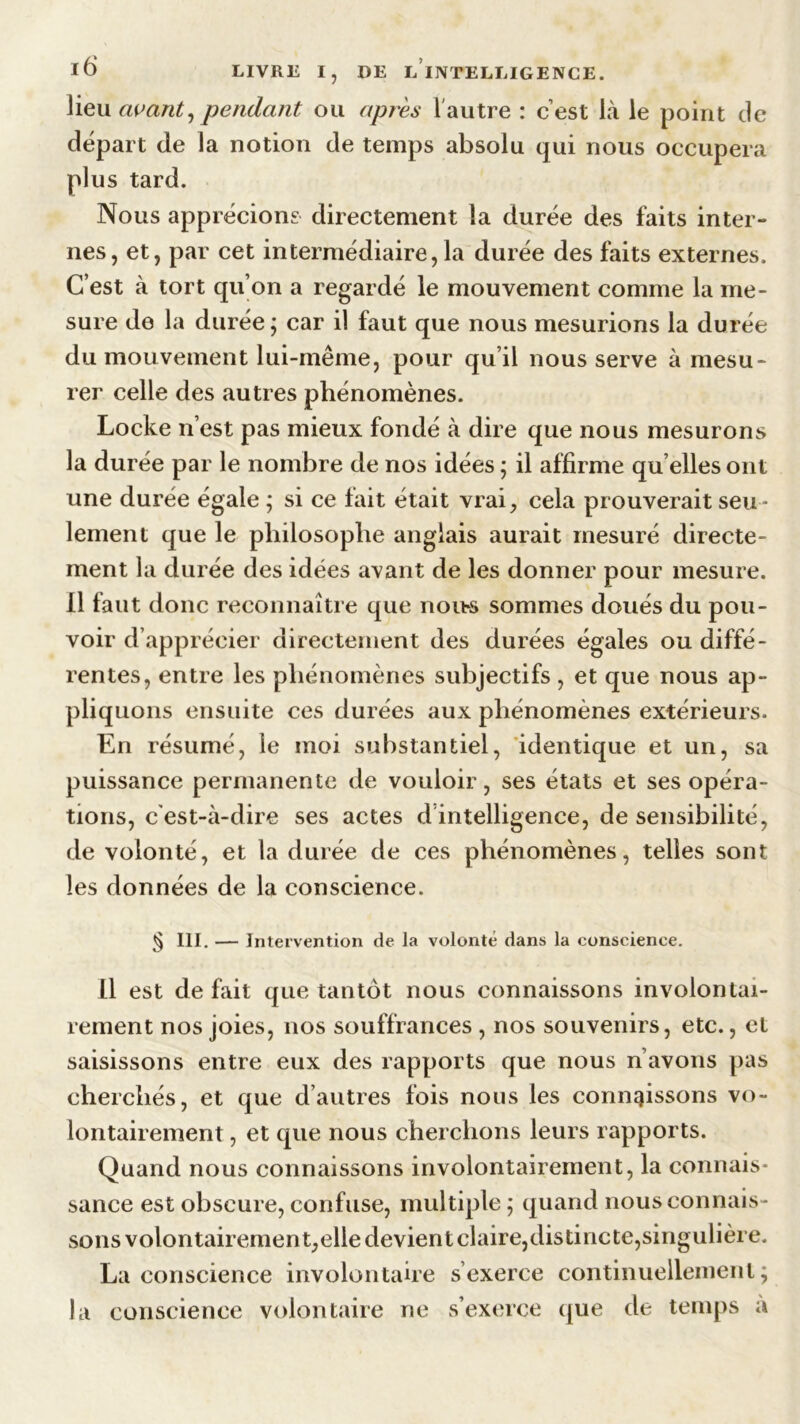 lieu avant, pendant ou après l'autre : c’est là le point de départ de la notion de temps absolu qui nous occupera plus tard. Nous apprécions directement la durée des faits inter- nes, et, par cet intermédiaire,la durée des faits externes. C’est à tort qu’on a regardé le mouvement comme la me- sure de la durée; car il faut que nous mesurions la durée du mouvement lui-même, pour qu’il nous serve à mesu- rer celle des autres phénomènes. Locke n’est pas mieux fondé à dire que nous mesurons la durée par le nombre de nos idées ; il affirme qu elles ont une durée égale ; si ce fait était vrai, cela prouverait seu- lement que le philosophe anglais aurait mesuré directe- ment la durée des idées avant de les donner pour mesure. 11 faut donc reconnaître que nous sommes doués du pou- voir d’apprécier directement des durées égales ou diffé- rentes, entre les phénomènes subjectifs, et que nous ap- pliquons ensuite ces durées aux phénomènes extérieurs. En résumé, le moi substantiel, identique et un, sa puissance permanente de vouloir, ses états et ses opéra- tions, c’est-à-dire ses actes d intelligence, de sensibilité, de volonté, et la durée de ces phénomènes, telles sont les données de la conscience. § III. — Intervention de la volonté dans la conscience. il est défait que tantôt nous connaissons involontai- rement nos joies, nos souffrances , nos souvenirs, etc., et saisissons entre eux des rapports que nous n avons pas cherchés, et que d’autres fois nous les connaissons vo- lontairement , et que nous cherchons leurs rapports. Quand nous connaissons involontairement, la connais- sance est obscure, confuse, multiple ; quand nous connais- sons volontairement,elle devient claire,distincte,singulière. La conscience involontaire s’exerce continuellement; la conscience volontaire ne s’exerce que de temps a