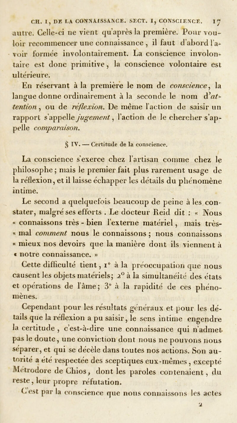autre. Celle-ci ne vient qu après la première. Pour vou- loir recommencer une connaissance , il faut d’abord l’a- voir formée involontairement. La conscience involon- taire est donc primitive, la conscience volontaire est ultérieure. En réservant à la première le nom de conscience, la langue donne ordinairement à la seconde le nom d’at* tention, ou de réflexion. De même l’action de saisir un rapport s’appelle jugement, Faction de le chercher s’ap- pelle comparaison. § IV. — Certitude de la conscience. La conscience s’exerce chez l’artisan comme chez le philosophe; mais le premier fait plus rarement usage de la réflexion, et il laisse échapper les détails du phénomène intime. Le second a quelquefois beaucoup de peine à les con- stater, malgré ses efforts . Le docteur Reid dit : « Nous « connaissons très - bien l’externe matériel, mais très- « mal comment nous le connaissons ; nous connaissons « mieux nos devoirs que la manière dont ils viennent à « notre connaissance. » Cette difficulté tient, i° à la préoccupation que nous causent les objets matériels; 2° à la simultanéité des états et opérations de l’âme; 3° à la rapidité de ces phéno- mènes. Cependant pour les résultats généraux et pour les dé- tails que la réflexion a pu saisir, le sens intime engendre la certitude , c’est-à-dire une connaissance qui n’admet, pas le doute, une conviction dont nous ne pouvons nous séparer, et qui se décèle dans toutes nos actions. Son au- torité a été respectée des sceptiques eux-mêmes , excepté Metrodore de Chios? dont les paroles contenaient, du reste, leur propre réfutation. Cest par la conscience que nous connaissons les actes u
