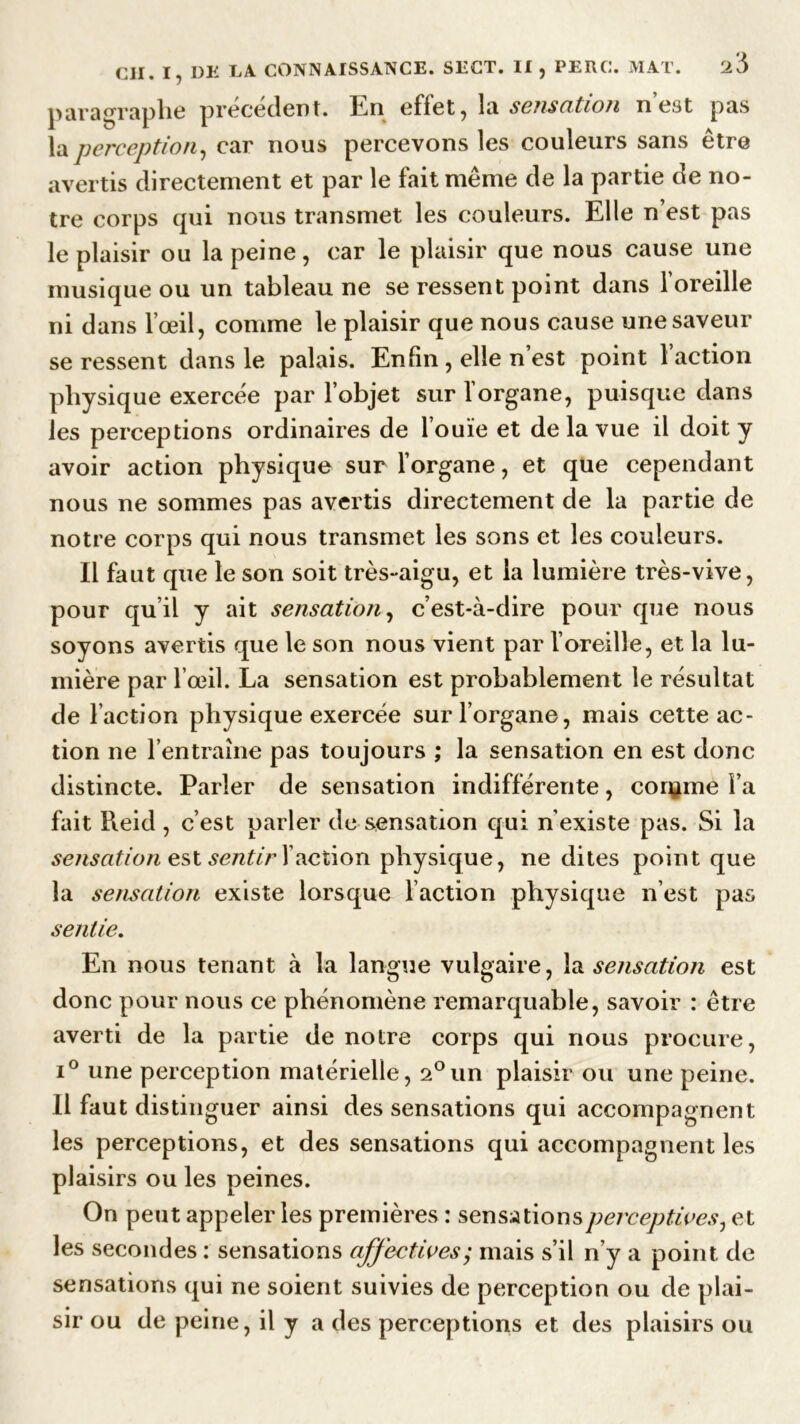 paragraphe précédent. En effet, la sensation n’est pas la perception, car nous percevons les couleurs sans être avertis directement et par le fait même de la partie de no- tre corps qui nous transmet les couleurs. Elle n est pas le plaisir ou la peine, car le plaisir que nous cause une musique ou un tableau ne se ressent point dans l’oreille ni dans l’œil, comme le plaisir que nous cause une saveur se ressent dans le palais. Enfin , elle n est point 1 action physique exercée par l’objet sur l’organe, puisque dans les perceptions ordinaires de l’ouïe et de la vue il doit y avoir action physique sur l’organe, et que cependant nous ne sommes pas avertis directement de la partie de notre corps qui nous transmet les sons et les couleurs. Il faut que le son soit très-aigu, et la lumière très-vive, pour qu’il y ait sensation, c’est-à-dire pour que nous soyons avertis que le son nous vient par l’oreille, et la lu- mière par l’œil. La sensation est probablement le résultat de l’action physique exercée sur l’organe, mais cette ac- tion ne l’entraîne pas toujours ; la sensation en est donc distincte. Parler de sensation indifférente, confine l’a fait Reid , c’est parler de sensation qui n’existe pas. Si la sensation est sentir faction physique, ne dites point que la sensation existe lorsque l’action physique n’est pas sentie. En nous tenant à la langue vulgaire, la sensation est donc pour nous ce phénomène remarquable, savoir : être averti de la partie de notre corps qui nous procure, i° une perception matérielle, 2°un plaisir ou une peine. Il faut distinguer ainsi des sensations qui accompagnent les perceptions, et des sensations qui accompagnent les plaisirs ou les peines. On peut appeler les premières : sensations perceptives, et les secondes : sensations affectives; mais s’il n’y a point de sensations qui ne soient suivies de perception ou de plai- sir ou de peine, il y a des perceptions et des plaisirs ou