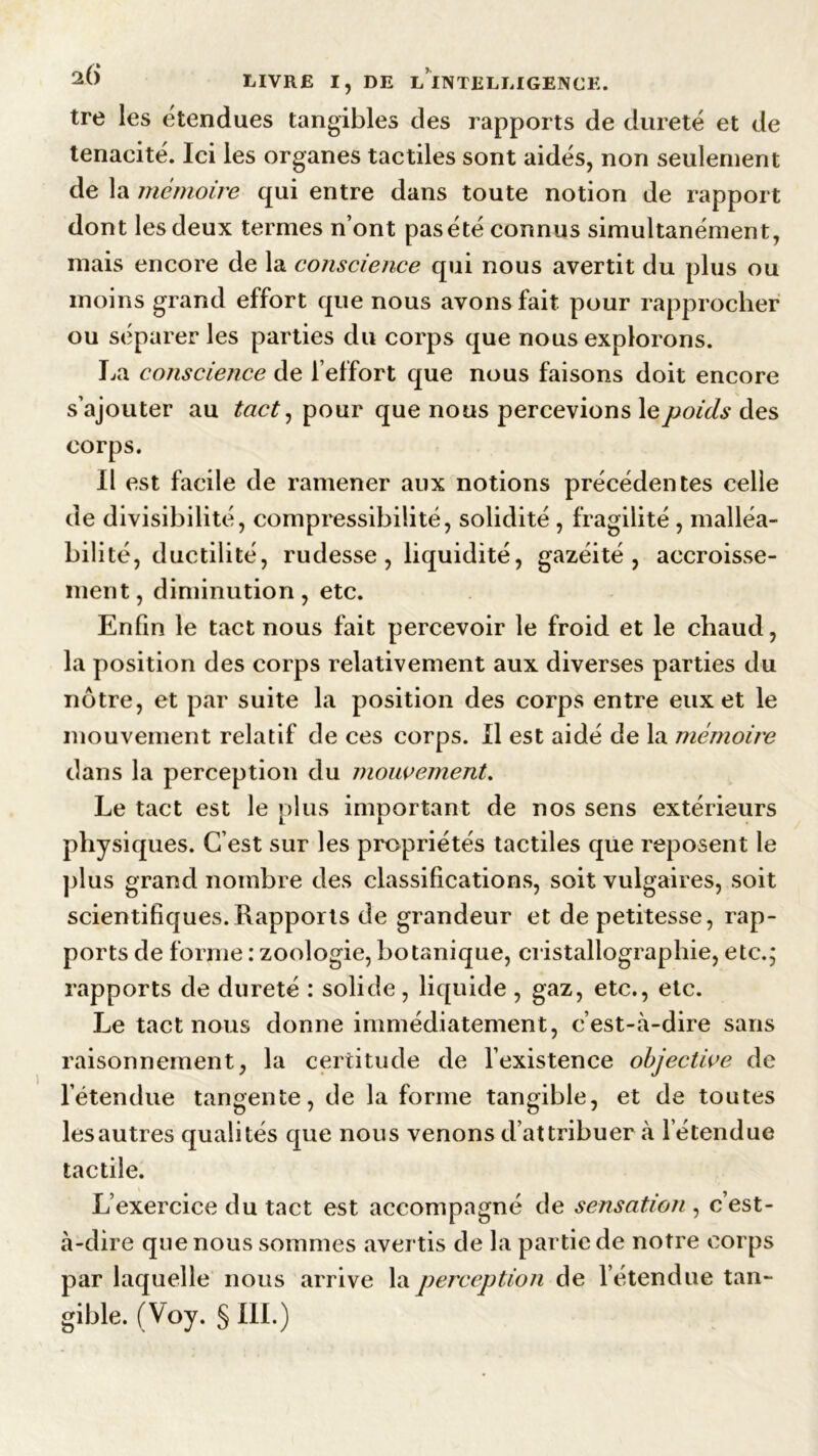 tre les étendues tangibles des rapports de dureté et de ténacité. Ici les organes tactiles sont aidés, non seulement de la mémoire qui entre dans toute notion de rapport dont les deux termes n’ont pas été connus simultanément, mais encore de la conscience qui nous avertit du plus ou moins grand effort que nous avons fait pour rapprocher ou séparer les parties du corps que nous explorons. La conscience de l’effort que nous faisons doit encore s’ajouter au tact, pour que nous percevions le poids des corps. Il est facile de ramener aux notions précédentes celle de divisibilité, compressibilité, solidité , fragilité , malléa- bilité, ductilité, rudesse , liquidité, gazéité , accroisse- ment, diminution, etc. Enfin le tact nous fait percevoir le froid et le chaud, la position des corps relativement aux diverses parties du notre, et par suite la position des corps entre eux et le mouvement relatif de ces corps. Il est aidé de la mémoire dans la perception du mouvement. Le tact est le plus important de nos sens extérieurs physiques. C’est sur les propriétés tactiles que reposent le plus grand nombre des classifications, soit vulgaires, soit scientifiques.Rapports de grandeur et de petitesse, rap- ports de forme : zoologie, botanique, cristallographie, etc.; rapports de dureté : solide, liquide , gaz, etc., etc. Le tact nous donne immédiatement, c’est-à-dire sans raisonnement, la certitude de l’existence objective de l’étendue tangente, de la forme tangible, et de toutes lesautres qualités que nous venons d attribuer à l'étendue tactile. L’exercice du tact est accompagné de sensation , c’est- à-dire que nous sommes avertis de la partie de notre corps par laquelle nous arrive la perception de l’étendue tan-