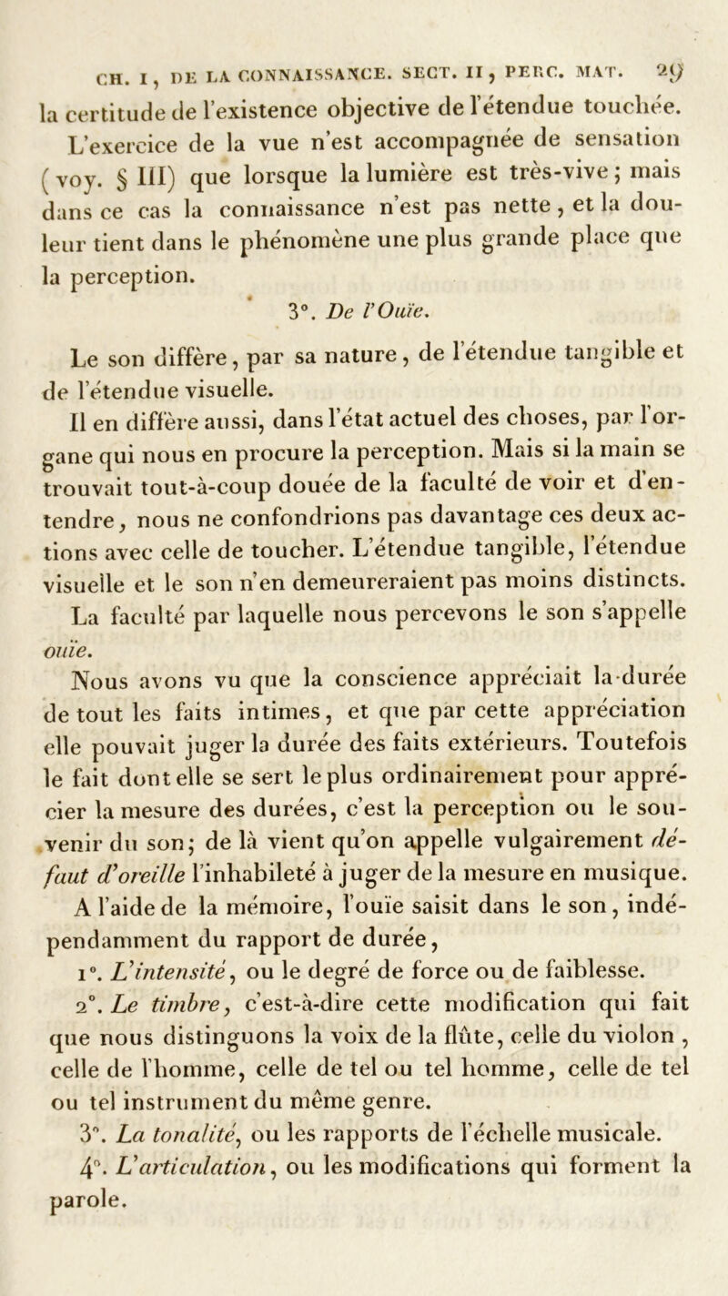 la certitude de l’existence objective de l’étendue touchée. L’exercice de la vue n est accompagnée de sensation ( voy. § III) que lorsque la lumière est très-vive ; mais dans ce cas la connaissance n’est pas nette, et la dou- leur tient dans le phénomène une plus grande place que la perception. 3°. De l’Ouïe. Le son diffère, par sa nature, de l’étendue tangible et de 1 étendue visuelle. Il en diffère aussi, dans l’état actuel des choses, par l’or- gane qui nous en procure la perception. Mais si la main se trouvait tout-à-coup douée de la faculté de voir et den- tendre, nous ne confondrions pas davantage ces deux ac- tions avec celle de toucher. L’étendue tangible, l’étendue visuelle et le son n’en demeureraient pas moins distincts. La faculté par laquelle nous percevons le son s’appelle ouïe. Nous avons vu que la conscience appréciait la durée de tout les faits intimes, et que par cette appréciation elle pouvait juger la durée des faits extérieurs. Toutefois le fait dont elle se sert le plus ordinairement pour appré- cier la mesure des durées, c’est la perception ou le sou- venir du son; de là vient qu’on appelle vulgairement dé- faut d'oreille l’inhabileté à juger de la mesure en musique. A l’aide de la mémoire, l’ouïe saisit dans le son, indé- pendamment du rapport de durée, i°. L'intensité, ou le degré de force ou de faiblesse. 2°. Le timbre, c’est-à-dire cette modification qui fait que nous distinguons la voix de la flûte, celle du violon , celle de l’homme, celle de tel ou tel homme, celle de tel ou tel instrument du même genre. 3°. La tonalité, ou les rapports de l’échelle musicale. 4°. L'articulation, ou les modifications qui forment la