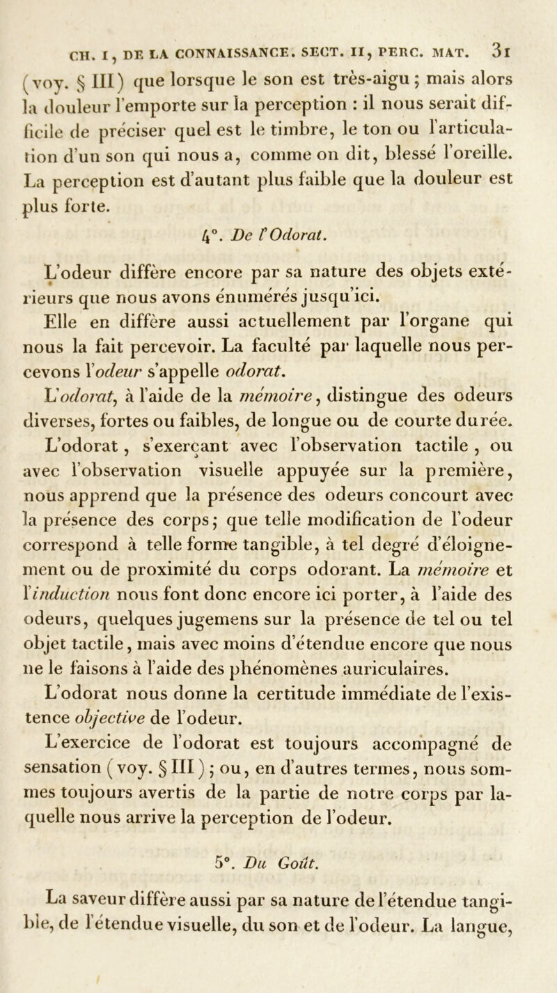 ( voy. § III) que lorsque le son est très-aigu ; mais alors la douleur l’emporte sur la perception : il nous serait dif- ficile de préciser quel est le timbre, le ton ou l'articula- tion d’un son qui nous a, comme on dit, blessé l’oreille. La perception est d’autant plus faible que la douleur est plus forte. 4°. De ïOdorat. L’odeur diffère encore par sa nature des objets exté- rieurs que nous avons énumérés jusqu’ici. Elle en diffère aussi actuellement par l’organe qui nous la fait percevoir. La faculté par laquelle nous per- cevons Xodeur s’appelle odorat. L’odorat, ci l’aide de la mémoire, distingue des odeurs diverses, fortes ou faibles, de longue ou de courte durée. L’odorat, s’exerçant avec l’observation tactile , ou avec l’observation visuelle appuyée sur la première, nous apprend que la présence des odeurs concourt avec la présence des corps,* que telle modification de l’odeur correspond à telle forme tangible, à tel degré d’éloigne- ment ou de proximité du corps odorant. La mémoire et Xinduction nous font donc encore ici porter, à l’aide des odeurs, quelques jugemens sur la présence de tel ou tel objet tactile, mais avec moins d étendue encore que nous ne le faisons à l’aide des phénomènes auriculaires. L’odorat nous donne la certitude immédiate de l’exis- tence objective de l’odeur. L’exercice de l’odorat est toujours accompagné de sensation ( voy. § III ) ; ou, en d’autres termes, nous som- mes toujours avertis de la partie de notre corps par la- quelle nous arrive la perception de l’odeur. 5°. Du Goût. La saveur diffère aussi par sa nature de l’étendue tangi- ble, de l’étendue visuelle, du son et de l’odeur. La langue,