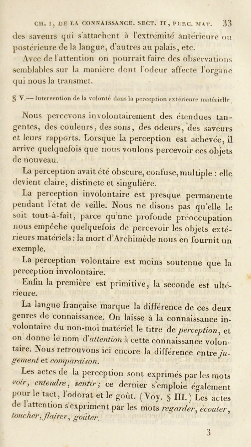 des saveurs qui s’attachent à l'extrémité antérieure ou postérieure de la langue, d’autres au palais, etc. Avec de l’attention on pourrait faire des observations semblables sur la manière dont l’odeur affecte l'organe O qui nous la transmet. § V.— Intervention delà volonté dans là perception extérieure matérielle Nous percevons involontairement des étendues tan- gentes, des couleurs, dessous, des odeurs, des saveurs et leurs rapports. Lorsque la perception est achevée, il arrive quelquefois que nous voulons percevoir ces objets de nouveau. La perception avait été obscure, confuse, multiple : elle devient claire, distincte et singulière. La perception involontaire est presque permanente pendant l’état de veille. Nous ne disons pas qu’elle le soit tout-à-fait, parce qu une profonde préoccupation nous empêche quelquefois de percevoir les objets exté- rieurs matériels: la mort d’Archimède nous en fournit un exemple. La perception volontaire est moins soutenue que la perception involontaire. Enfin la première est primitive, la seconde est ulté- rieure. La langue française marque la différence de ces deux genres de connaissance. On laisse à la connaissance in- volontaire du non-moi matériel le titre de perception, et on donne le nom d attention à cette connaissance volon- taire. Nous retrouvons ici encore la différence entre ju- gement et comparaison. Les actes de ia perception sont exprimés par les mots vmr> entendre, sentir; ce dernier s’emploie également pour le tact, l’odorat et le goût. ( Voy. § III.) Les actes de 1 attention s’expriment par les mots regarder, écouter, toucher, flairer, goûter. 3