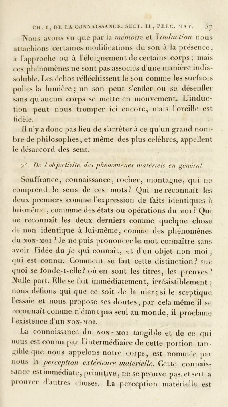 Nous avons vu que par la mémoire et Xinduction nous attachions certaines modifications du son à la présence, à l’approche ou à 1 éloignement de certains corps; niais ces phénomènes ne sont pas associés d’une manière indis- soluble. Les échos réfléchissent le son comme les surfaces polies la lumière ; un son peut s’enfler ou se désenfler sans qu’aucun corps se mette en mouvement. L’induc- tion peut nous tromper ici encore, mais l’oreille est fidèle. 11 n’y a donc pas lieu de s’arrêter à ce qu’un grand nom- bre de philosophes, et même des plus célèbres, appellent le désaccord des sens. ;t°. De Vobjectivité, des phénomènes matériels en general. Souffrance, connaissance, rocher, montagne, qui ne comprend le sens de ces mots P Qui ne reconnaît les deux premiers comme 1 expression de faits identiques à lui-même , cornmme des états ou opérations du moi ? Qui ne reconnaît les deux derniers comme quelque chose de non identique à lui-même, comme des phénomènes du non-moi? Je ne puis prononcer le mot connaître sans avoir l’idée du je qui connaît, et d'un objet non moi , qui est connu. Comment se fait cette distinction? sui quoi se fonde-t-elle? où en sont les titres, les preuves? Nulle part. Elle se fait immédiatement, irrésistiblement ; nous défions qui que ce soit de la nier; si le sceptique 1 essaie et nous propose ses doutes, par cela même il se reconnaît comme n étant pas seul au monde, il proclame i existence d un non-moi. La connoissançe du non-moi tangible et de ce qui nous est connu par l’intermédiaire de cette portion tan - gible que nous appelons notre corps, est nommée par nous la perception extérieure matérielle. Cette connais- sance est immédiate, primitive, ne se prouve pas,etsert à prouver d autres choses. La perception matérielle est