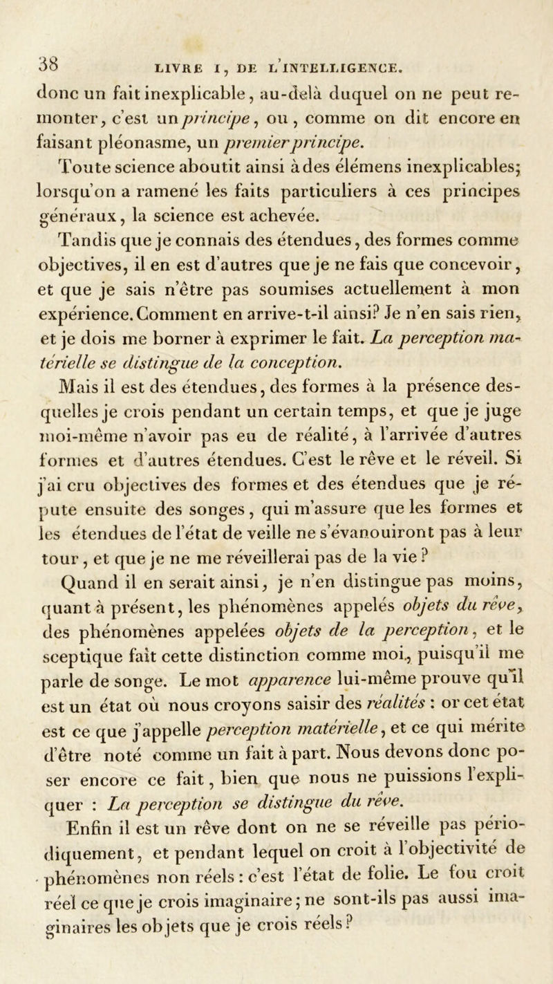 donc un fait inexplicable, au-delà duquel on ne peut re- monter, c’est unprincipe, ou, comme on dit encore en faisant pléonasme, un premier principe. Toute science abou tit ainsi à des élémens inexplicables; lorsqu’on a ramené les faits particuliers à ces principes généraux, la science est achevée. Tandis que je connais des étendues, des formes comme objectives, il en est d’autres que je ne fais que concevoir, et que je sais n’être pas soumises actuellement à mon expérience. Comment en arrive-t-il ainsi? Je n’en sais rien, et je dois me borner à exprimer le fait. La perception ma- térielle se distingue de la conception. Mais il est des étendues, des formes à la présence des- quelles je crois pendant un certain temps, et que je juge moi-même n’avoir pas eu de réalité, à l’arrivée d’autres formes et d’autres étendues. C’est le rêve et le réveil. Si j’ai cru objectives des formes et des étendues que je ré- puté ensuite des songes, qui m’assure que les formes et les étendues de l’état de veille ne s’évanouiront pas à leur tour, et que je ne me réveillerai pas de la vie ? Quand il en serait ainsi, je n’en distingue pas moins, quant à présent, les phénomènes appelés objets du réve> des phénomènes appelées objets de la perception, et le sceptique fait cette distinction comme moi., puisqu il me parle de songe. Le mot apparence lui-même prouve qui! est un état où nous croyons saisir des réalités : or cet état est ce que j’appelle perception matérielle, et ce qui mérite d’être noté comme un fait à part. Nous devons donc po- ser encore ce fait, bien que nous ne puissions 1 expli- quer : La perception se distingue du rêve. Enfin il est un rêve dont on ne se réveille pas pério- diquement, et pendant lequel on croit à 1 objectivité de • phénomènes non réels : c’est l’état de folie. Le fou croit réel ce que je crois imaginaire; ne sont-ils pas aussi ginaires les ob jets que je crois réels ? mia-
