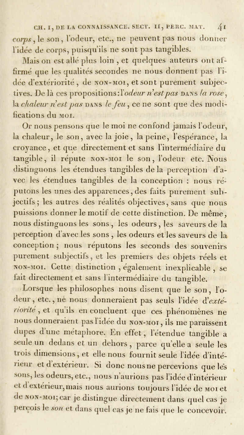 cor/js, le son, l’odeur, etc., ne peuvent pas nous donner l'idée de corps, puisqu’ils ne sont pas tangibles. Mais on est allé plus loin , et quelques auteurs ont af- firmé que les qualités secondes ne nous donnent pas l’i- dée d’extériorité, de non-moi, et sont purement subjec- tives. De là ces propositions : X odeur n est pas dans la rose, la chaleur n’estpas dans le feu , ce ne sont que des modi- fications du MOI. Or nous pensons que le moi ne confond jamais l’odeur, la chaleur, le son, avec la joie, la peine, l’espérance, la croyance, et que directement et sans l’intermédiaire du tangible, il réputé non-moi le son, l’odeur etc. Nous distinguons les étendues tangibles de la perception d’a- vec les étendues tangibles de la conception : nous ré- putons les unes des apparences, des faits purement sub- jectifs; les autres des réalités objectives, sans que nous puissions donner le motif de cette distinction. De même, nous distinguons les sons , les odeurs , les saveurs de la perception d’avec les sons , les odeurs et les saveurs de la conception ; nous réputons les seconds des souvenirs purement subjectifs, et les premiers des objets réels et non-moi. Cette distinction , également inexplicable , se lait directement et sans l’intermédiaire du tangible. Lorsque les philosophes nous disent que le son, l’o- deur , etc., ne nous donneraient pas seuls l’idée & exté- riorité , et qu ils en concluent que ces phénomènes ne nous donneraient pas 1 idée du non-mot, ils me paraissent dupes d une métaphore. Ln effet, l’étendue tangible a seule un dedans et un dehors , parce qu elle a seule les trois dimensions, et elle nous fournit seule fidée d’inté- rieur et d extérieur. Si donc nous ne percevions que les sons, les odeurs, etc., nous n’aurions pas l’idée d’intérieur * t d extérieur,mais nous aurions toujours l’idée de moi et de non-moi; car je distingue directement dans quel cas je perçois le son et dans quel cas je ne fais que le concevoir.