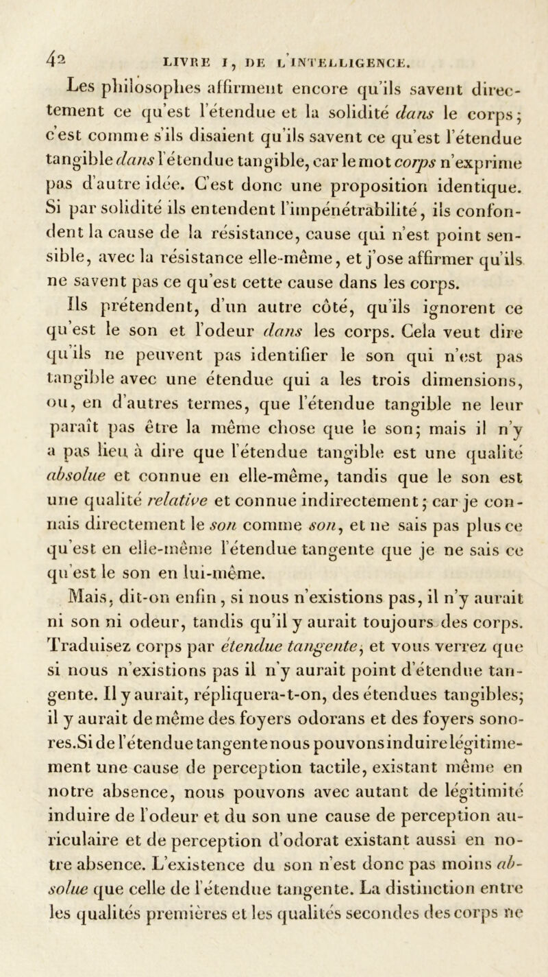 Les philosophes affirment encore qu’ils savent direc- tement ce qu’est l’étendue et la solidité dans le corps; c’est comme s’ils disaient qu’ils savent ce qu’est l’étendue tangible dans 1 étendue tangible, car le mot corps n’exprime pas d’autre idée. C’est donc une proposition identique. Si par solidité ils entendent l’impénétrabilité, ils confon- dent la cause de la résistance, cause qui n’est point sen- sible , avec la résistance elle même, et j’ose affirmer qu’ils ne savent pas ce qu’est cette cause dans les corps. Us prétendent, d’un autre coté, qu ils ignorent ce qu’ est le son et l’odeur dans les corps. Cela veut dire qu’ils ne peuvent pas identifier le son qui n’est pas tangible avec une étendue qui a les trois dimensions, ou, en d’autres termes, que l’étendue tangible ne leur paraît pas être la même chose que le son; mais il n’y a pas lieu à dire que létendue tangible est une qualité absolue et connue en elle-même, tandis que le son est une qualité relative et connue indirectement; car je con- nais directement le son comme son, et ne sais pas plus ce qu est en elle-même l’étendue tangente que je ne sais ce qu’est le son en lui-même. Mais, dit-on enfin , si nous n’existions pas, il n’y aurait ni son ni odeur, tandis qu’il y aurait toujours des corps. Traduisez corps par étendue tangente; et vous verrez que si nous n’existions pas il n’y aurait point d étendue tan- gente. Il y aurait, répliquera-t-on, des étendues tangibles; il y aurait de même des foyers odorans et des foyers sono- res.Si de l’étendue tangente nous pouvons induire légitime- ment une cause de perception tactile, existant même en notre absence, nous pouvons avec autant de légitimité induire de l’odeur et du son une cause de perception au- riculaire et de perception d’odorat existant aussi en no- tre absence. L’existence du son n’est donc pas moins ab- solue que celle de l étendue tangente. La distinction entre les qualités premières et les qualités secondes des corps ne