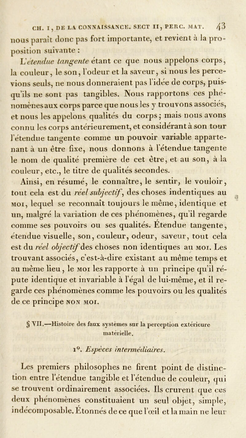 nous paraît donc pas fort importante, et revient à la pro- position suivante : L’étendue tangente étant ce que nous appelons corps, la couleur, le son, l’odeur et la saveur, si nous les perce- vions seuls, ne nous donneraient pas l’idée de corps, puis- qu’ils ne sont pas tangibles. Nous rapportons ces phé- nomènes aux corps parce que nous les y trouvons associés, et nous les appelons qualités du corps; mais nous avons connu les corps antérieurement, et considérant à son tour l’étendue tangente comme un pouvoir variable apparte- nant à un être fixe, nous donnons à l’étendue tangente le nom de qualité première de cet être, et au son, à la couleur, etc., le titre de qualités secondes. Ainsi, en résumé, le connaître, le sentir, le vouloir, tout cela est du réel subjectif, des choses indentiques au moi, lequel se reconnaît toujours le même, identique et un, malgré la variation de ces phénomènes, qu’il regarde comme ses pouvoirs ou ses qualités. Etendue tangente, étendue visuelle, son, couleur, odeur, saveur, tout cela est du réel objectif des choses non identiques au moi. Les trouvant associés, c’est-à-dire existant au même temps et au même lieu , le moi les rapporte à un principe qu’il ré- puté identique et invariable à l’égal de lui-même, et il re- garde ces phénomènes comme les pouvoirs ou les qualités de ce principe non moi. § VU.—Histoire des faux systèmes sur la perception extérieure matérielle. i°. Espèces intermédiaires. Les premiers philosophes ne firent point de distinc- tion entre l’étendue tangible et l’étendue de couleur, qui se trouvent ordinairement associées. Ils crurent que ces deux phénomènes constituaient un seul objet, simple, indécomposable. Etonnés de ce que l’œil et la main ne leur