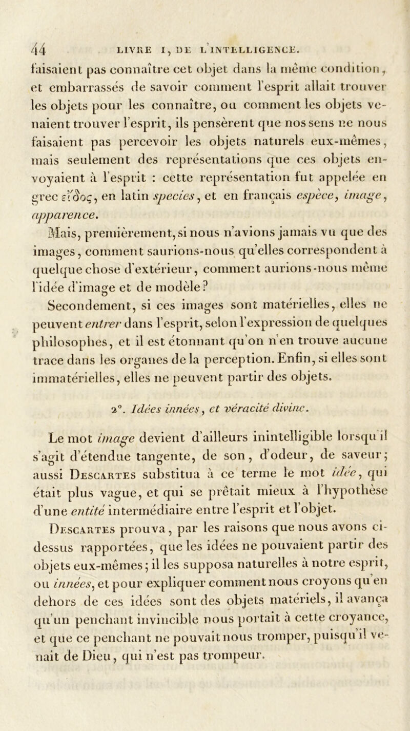 faisaient pas connaître cet objet dans la même condition, et embarrassés de savoir comment l esprit allait trouver les objets pour les connaître, ou comment les objets ve- naient trouver l’esprit, ils pensèrent que nos sens ne nous faisaient pas percevoir les objets naturels eux-mêmes, mais seulement des représentations que ces objets en- voyaient à l’esprit : cette représentation fut appelée en grec eïèoç, en latin species, et en français espèce, image, apparence. Mais, premièrement,si nous n’avions jamais vu que des images, comment saurions-nous quelles correspondent a quelque chose d’extérieur, comment aurions-nous même l'idée d’image et de modèle? Secondement, si ces images sont matérielles, elles ne peuvent entrer dans l’esprit, selon l’expression de quelques philosophes, et il est étonnant qu’on n’en trouve aucune trace dans les organes de la perception. Enfin, si elles sont immatérielles, elles ne peuvent partir des objets. 2°. Idées innées, et véracité divine. Le mot image devient d’ailleurs inintelligible lorsqu il s’agit détendue tangente, de son, d’odeur, de saveur; aussi Descartes substitua à ce terme le mot idee, qui était plus vague, et qui se prêtait mieux à 1 hypothèse d une entité intermédiaire entre 1 esprit et 1 objet. Descartes prouva , par les raisons que nous avons ci* dessus rapportées, que les idées ne pouvaient partir des objets eux-mêmes; il les supposa naturelles a notre esprit, ou innées, et pour expliquer comment nous croyons qu en dehors de ces idées sont des objets matériels, il avança qu’un penchant invincible nous portait à cette croyance, et que ce penchant ne pouvait nous tromper, puisqu il ve- nait de Dieu, qui n’est pas trompeur.