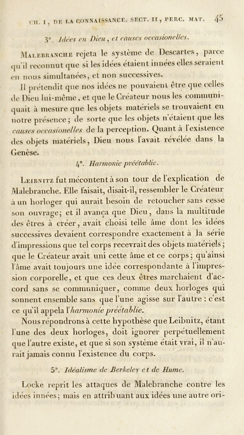 3°. Idées en Dieu, et causes occasionellcs. Malebranche rejeta le système de Descartes, parce ,jn il reconnut que si les idées étaient innées elles seraient en nous simultanées, et non successives. H prétendit que nos idées ne pouvaient être que celles de Dieu lui-même, et que le Créateur nous les communi- quait à mesure que les objets matériels se trouvaient en notre présence ; de sorte que les objets n étaient que les causes occasionellcs de la perception. Quanta 1 existence des objets matériels, Dieu nous lavait révélée dans la Genèse. 4°. Harmonie préétablie. Leibnitz fut mécontent à son tour de 1 explication de Malebranche. Elle faisait, disait-il, ressembler le Créateur a un horloger qui aurait besoin de retoucher sans cesse son ouvrage,* et il avança que Dieu, dans la multitude des êtres à créer, avait choisi telle âme dont les idées successives devaient correspondre exactement a la série d’impressions que tel corps recevrait des objets matériels ; que le Créateur avait uni cette âme et ce corps ; qu’ainsi l ame avait toujours une idée correspondante à 1 impres- sion corporelle, et que ces deux êtres marchaient d’ac- cord sans se communiquer, comme deux horloges qui sonnent ensemble sans que l’une agisse sur Vautre : c’est ce qu’il appela l'harmoniepréétablie. Nous répondrons à cette hypothèse que Leibnitz, étant l une des deux horloges, doit ignorer perpétuellement que l’autre existe, et que si son système était vrai, il n’au- rait jamais connu l’existence du corps. 5°. Idéalisme de Berkeley et de Hume. Locke reprit les attaques de Malebranche contre les idées innées; mais en attribuant aux idées une autre ori-