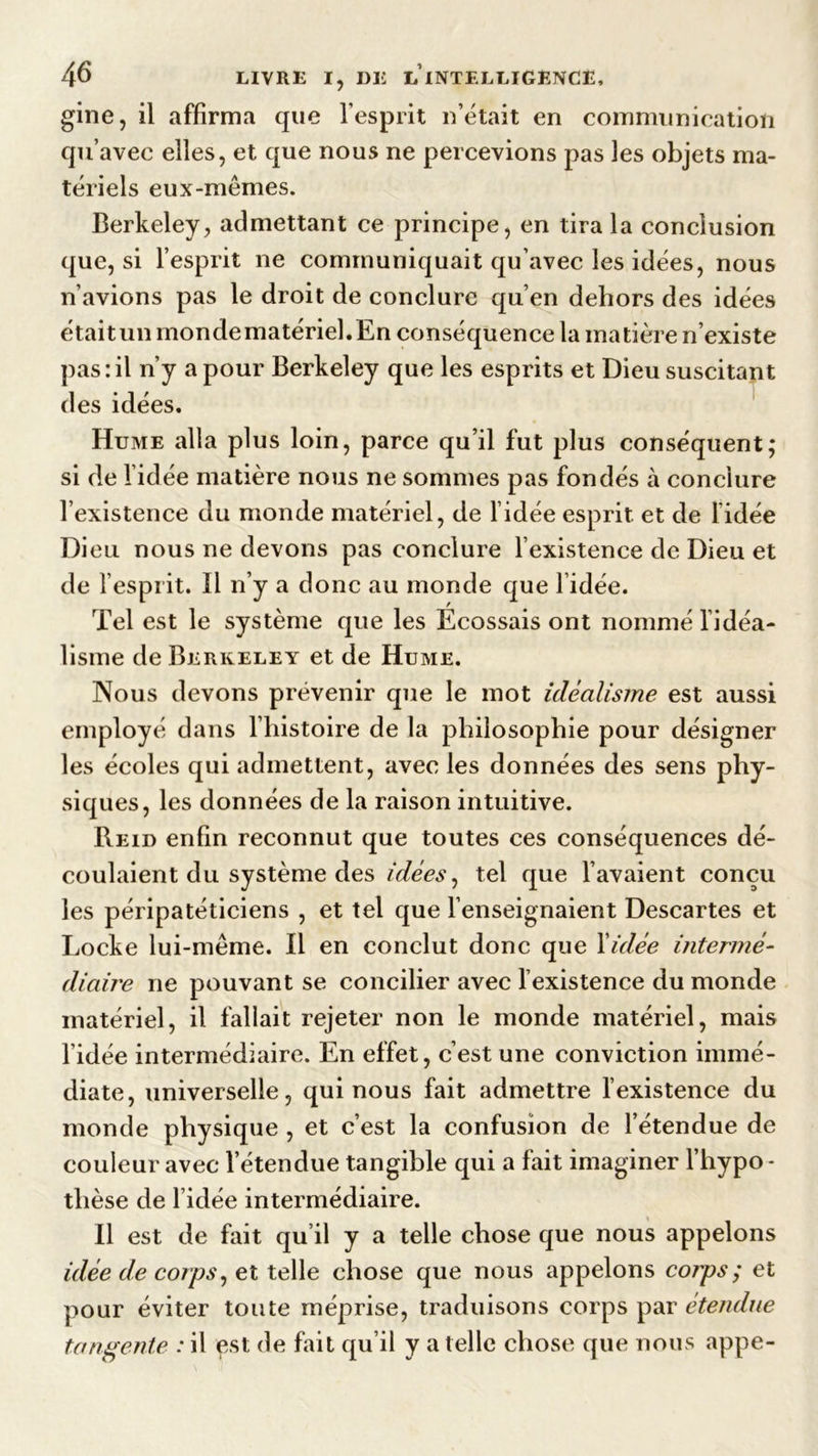 gine, il affirma que l’esprit n’était en communication qu’avec elles, et que nous ne percevions pas les objets ma- tériels eux-mêmes. Berkeley, admettant ce principe, en tira la conclusion que, si l’esprit ne communiquait qu’avec les idées, nous n’avions pas le droit de conclure qu’en dehors des idées était un monde matériel. En conséquence la matière n’existe pas:il n’y a pour Berkeley que les esprits et Dieu suscitant des idées. Hume alla plus loin, parce qu’il fut plus conséquent; si de l’idée matière nous ne sommes pas fondés à conclure l’existence du monde matériel, de l’idée esprit et de lidée Dieu nous ne devons pas conclure l’existence de Dieu et de l’esprit. Il n’y a donc au monde que l idée. Tel est le système que les Ecossais ont nommé l’idéa- lisme de Berkeley et de Hume. Nous devons prévenir que le mot idéalisme est aussi employé dans l’histoire de la philosophie pour désigner les écoles qui admettent, avec les données des sens phy- siques, les données de la raison intuitive. Reid enfin reconnut que toutes ces conséquences dé- coulaient du système des idées, tel que l’avaient conçu les péripatéticiens , et tel que l’enseignaient Descartes et Locke lui-même. Il en conclut donc que l’idée intermé- diaire ne pouvant se concilier avec l’existence du monde matériel, il fallait rejeter non le monde matériel, mais l’idée intermédiaire. En effet, c’est une conviction immé- diate, universelle, qui nous fait admettre l’existence du monde physique , et c’est la confusion de l’étendue de couleur avec l’étendue tangible qui a fait imaginer l’hypo- thèse de l idée intermédiaire. Il est de fait qu’il y a telle chose que nous appelons idée de corps, et telle chose que nous appelons corps; et pour éviter toute méprise, traduisons corps par étendue tangente : il çst de fait qu’il y a telle chose que nous appe-