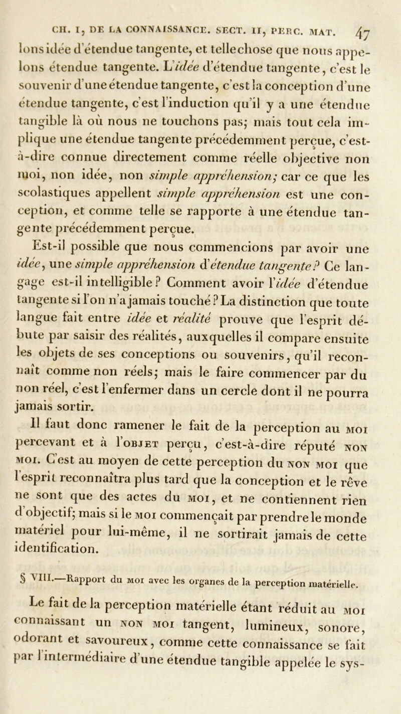 Ions idée détendue tangente, et tellechose que nous appe- lons étendue tangente. Lidée d’étendue tangente, c’est le souvenir d’une étendue tangente, c’est la conception d’une étendue tangente, c’est l’induction qu’il y a une étendue tangible là où nous ne touchons pas; niais tout cela im- plique une étendue tangente précédemment perçue, c’est- à-dire connue directement comme réelle objective non moi, non idée, non simple appréhension; car ce que les scolastiques appellent simple appréhension est une con- ception, et comme telle se rapporte à une étendue tan- gente précédemment perçue. Est-il possible que nous commencions par avoir une idée, une simple appréhension d’étendue tangente? Ce lan - gage est-il intelligible P Comment avoir l'idée d’étendue tangente si l’on n’a jamais touché ? La distinction que toute langue lait entre idée et réalité prouve que l’esprit dé- bute par saisir des réalités, auxquelles il compare ensuite les objets de ses conceptions ou souvenirs, qu’il recon- naît comme non réels; mais le faire commencer par du non réel, c’est l’enfermer dans un cercle dont il ne pourra jamais sortir. 11 faut donc ramener le fait de la perception au moi percevant et à I’objet perçu, c’est-à-dire réputé non moi. Cest au moyen de cette perception du non moi que 1 esprit reconnaîtra plus tard que la conception et le rêve ne sont que des actes du moi, et ne contiennent rien d objectif; mais si le moi commençait par prendre le monde matériel pour lui-même, il ne'sortirait jamais de cette identification. § MH. Rapport du moi avec les organes de la perception matérielle. Le fait de la perception matérielle étant réduit au moi connaissant un non moi tangent, lumineux, sonore, odorant et savoureux, comme cette connaissance se fait par I intermédiaire d'une étendue tangible appelée le sys-