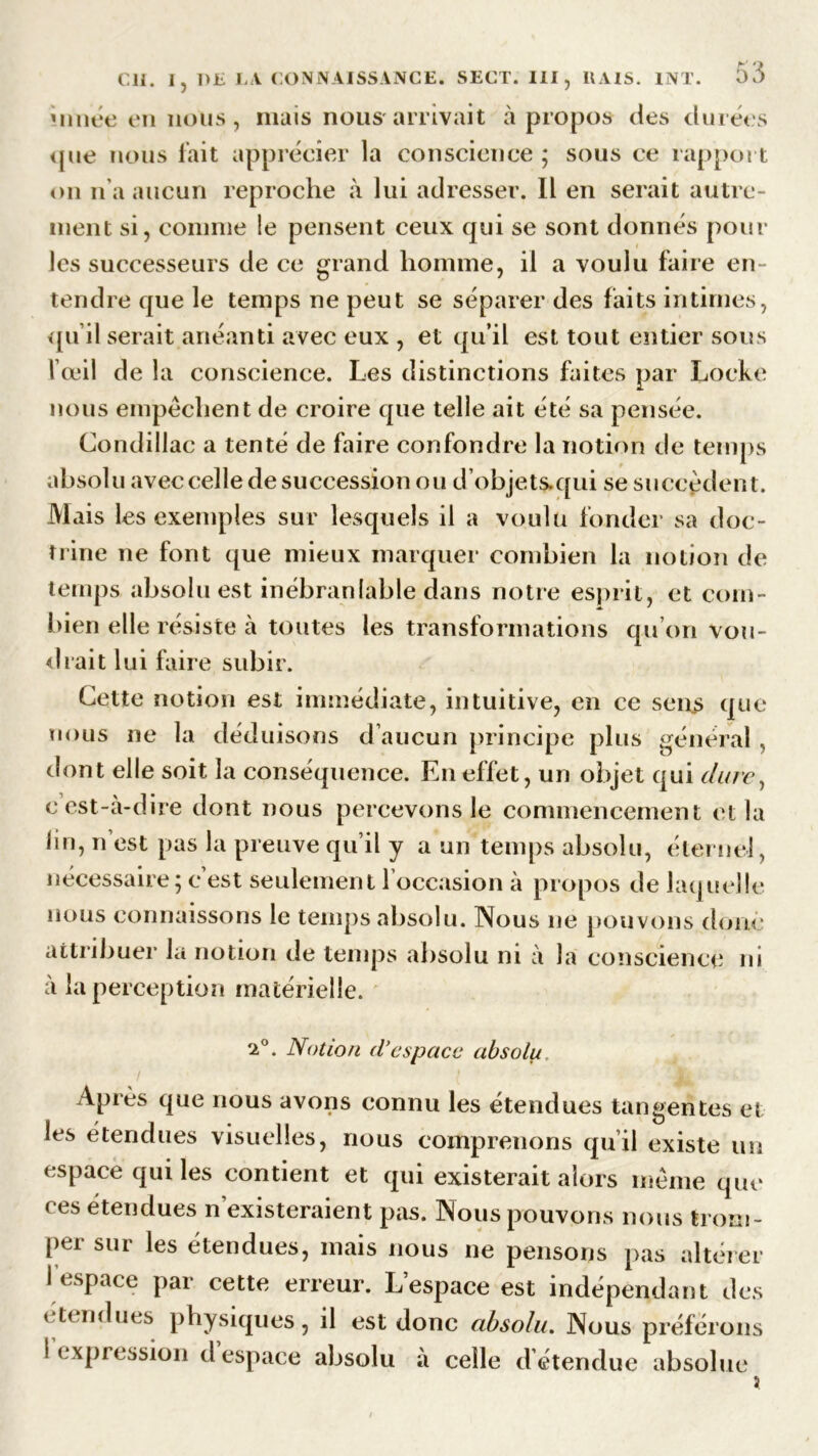 Minée en nous , mais nous'arrivait à propos des durées que nous fait apprécier la conscience ; sous ce rapport on n’a aucun reproche à lui adresser. Il en serait autre- ment si, comme le pensent ceux qui se sont donnés pour les successeurs de ce grand homme, il a voulu faire en- tendre que le temps ne peut se séparer des faits intimes, qu’il serait anéanti avec eux , et qu’il est tout entier sous l’œil de la conscience. Les distinctions faites par Locke nous empêchent de croire que telle ait été sa pensée. Condillac a tenté de faire confondre la notion de temps absolu avec celle de succession ou d’objet&qui se succèdent. M aïs les exemples sur lesquels il a voulu fonder sa doc- trine ne font que mieux marquer combien la notion de temps absolu est inébranlable dans notre esprit, et com- bien elle résiste à toutes les transformations qu’on vou- drait lui faire subir. Cette notion est immédiate, intuitive, en ce sens que nous ne la déduisons d’aucun principe plus général , dont elle soit la conséquence. En effet, un objet qui dure, c’est-à-dire dont nous percevons le commencement et la lin, n’est pas la preuve qu’il y a un temps absolu, éternel, nécessaire; c’est seulement 1 occasion à propos de laquelle nous connaissons le temps absolu. Nous 11e pouvons donc attribuer la notion de temps absolu ni à la conscience ni à la perception matérielle. •2°. Notion d’espace absolu Après que nous avons connu les étendues tangentes et les étendues visuelles, nous comprenons qu’il existe un espace qui les contient et qui existerait alors même que ees étendues n’existeraient pas. Nous pouvons nous trom- per sur les étendues, mais nous ne pensons pas altérer I espace par cette erreur. L’espace est indépendant des étendues physiques, il est donc absolu. Nous préférons I expression d espace absolu à celle d étendue absolue X