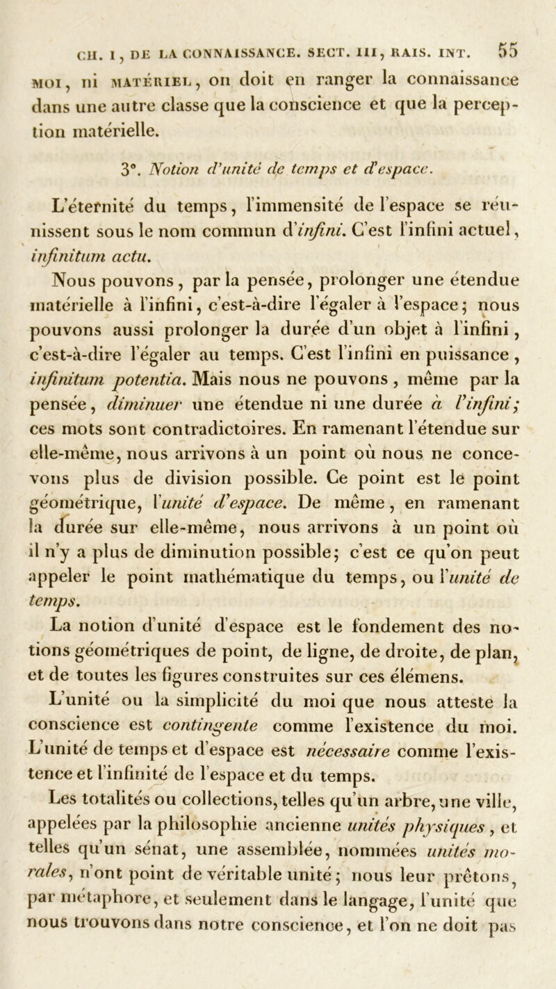 moi, ni matériel, on doit en ranger la connaissance dans une autre classe que la conscience et que la percep- tion matérielle. 3°. Notion d’unité de temps et d'espace. L’éternité du temps, l’immensité de l’espace se réu- nissent sous le nom commun d infini. C’est l’infini actuel, infinitum acta. Nous pouvons, parla pensée, prolonger une étendue matérielle à l’infini, c’est-à-dire l’égaler à l’espace ; nous pouvons aussi prolonger la durée d’un objet à ünfini, c’est-à-dire l’égaler au temps. C’est l’infini en puissance , infinitum potentiel. Mais nous ne pouvons , même par la pensée, diminuer une étendue ni une durée a Vinfini; ces mots sont contradictoires. En ramenant l etendue sur elle-même, nous arrivons à un point où nous ne conce- vons plus de division possible. Ce point est le point géométrique, l unité d'espace. De même, en ramenant la durée sur elle-même, nous arrivons à un point où il n’y a plus de diminution possible; c’est ce qu’on peut appeler le point mathématique du temps, ou Xunité de temps. La notion d’unité d’espace est le fondement des no- tions géométriques de point, de ligne, de droite, de plan, et de toutes les figures construites sur ces élémens. L’unité ou la simplicité du moi que nous atteste la conscience est contingente comme l’existence du moi. L unité de temps et d’espace est nécessaire comme l’exis- tence et l infinité de 1 espace et du temps. Les totalités ou collections, telles qu’un arbre, une ville, appel ées par la philosophie ancienne unités physiques, et telles qu’un sénat, une assemblée, nommées unités mo- rales, n’ont point de véritable unité ; nous leur prêtons, par métaphore, et seulement dans le langage, l’unité que nous trouvons dans notre conscience, et I on ne doit pas