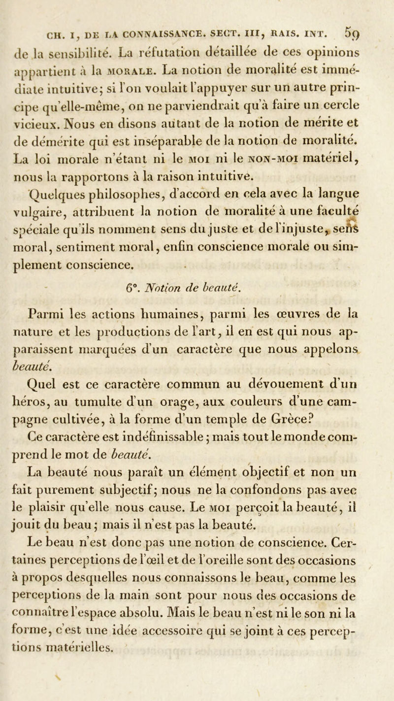 de la sensibilité. La réfutation détaillée de ces opinions appartient à la morale. La notion de moralité est immé- diate intuitive; si I on voulait l'appuyer sur un autre prin- cipe qu’elle-mème, on ne parviendrait qu’à faire un cercle vicieux. Nous en disons autant de la notion de mérite et de démérite qui est inséparable de la notion de moralité. La loi morale n étant ni le moi ni le non-moi matériel, nous la rapportons à la raison intuitive. Quelques philosophes, d’accord en cela avec la langue vulgaire, attribuent la notion de moralité à une faculté O 7 spéciale qu ils nomment sens du juste et de l'injuste, sefte moral, sentiment moral, enfin conscience morale ou sim- plement conscience. 6°. Notion de beauté. Parmi les actions humaines, parmi les œuvres de la nature et les productions de l'art, il en est qui nous ap- paraissent marquées d’un caractère que nous appelons beauté. Quel est ce caractère commun au dévouement d’un héros, au tumulte d’un orage, aux couleurs d’une cam- pagne cultivée, à la forme d’un temple de Grèce? Ce caractère est indéfinissable ; mais tout le monde com- prend le mot de beauté. La beauté nous paraît un élément objectif et non un fait purement subjectif; nous ne la confondons pas avec le plaisir qu elle nous cause. Le moi perçoit la beauté, il jouit du beau ; mais il n’est pas la beauté. Le beau n’est donc pas une notion de conscience. Cer- taines perceptions de l’œil et de l’oreille sont des occasions à propos desquelles nous connaissons le beau, comme les perceptions de la main sont pour nous des occasions de connaître l’espace absolu. Mais le beau n’est ni le son ni la forme, c’est une idée accessoire qui se joint à ces percep- tions matérielles.