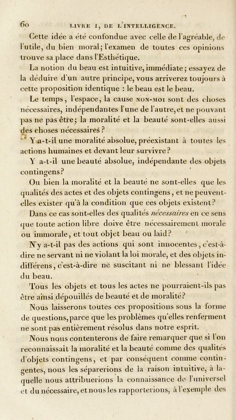 Cette idée a été confondue avec celle de l’agréable, de l’utile, du bien moral ; l’examen de toutes ces opinions trouve sa place dans l’Esthétique. La notion du beau est intuitive,immédiate; essayez de la déduire d’un autre principe, vous arriverez toujours à cette proposition identique : le beau est le beau. Le temps, l’espace, la cause non-moi sont des choses nécessaires, indépendantes l’une de l’autre,et ne pouvant pas ne pas être; la moralité et la beauté sont-elles aussi des choses nécessaires ? Y a-t-il une moralité absolue, préexistant à toutes les actions humaines et devant leur survivre? Y a-t-il une beauté absolue, indépendante des objets contingens? Ou bien la moralité et la beauté ne sont-elles que les qualités des actes et des objets contingens, et ne peuvent- elles exister qu’à la condition que ces objets existent? Dans ce cas sont-elles des qualités nécessaires en ce sens que toute action libre doive être nécessairement morale ou immorale, et tout objet beau ou laid? N y a-t-il pas des actions qui sont innocentes, c’est-à- dire ne servant ni ne violant la loi morale, et des objets in- différens, c’est-à-dire ne suscitant ni ne blessant l’idée du beau. Tous les objets et tous les actes ne pourraient-ils pas être ainsi dépouillés de beauté et de moralité? Nous laisserons toutes ces propositions sous la forme de questions,parce que les problèmes quelles renferment ne sont pas entièrement résolus dans notre esprit. Nous nous contenterons de faire remarquer que si l’on reconnaissait la moralité et la beauté comme des qualités d objets contingens, et par conséquent comme contin- gentes, nous les séparerions de la raison intuitive, a la- quelle nous attribuerions la connaissance de l’universel et du nécessaire, et nous les rapporterions, à l’exemple des