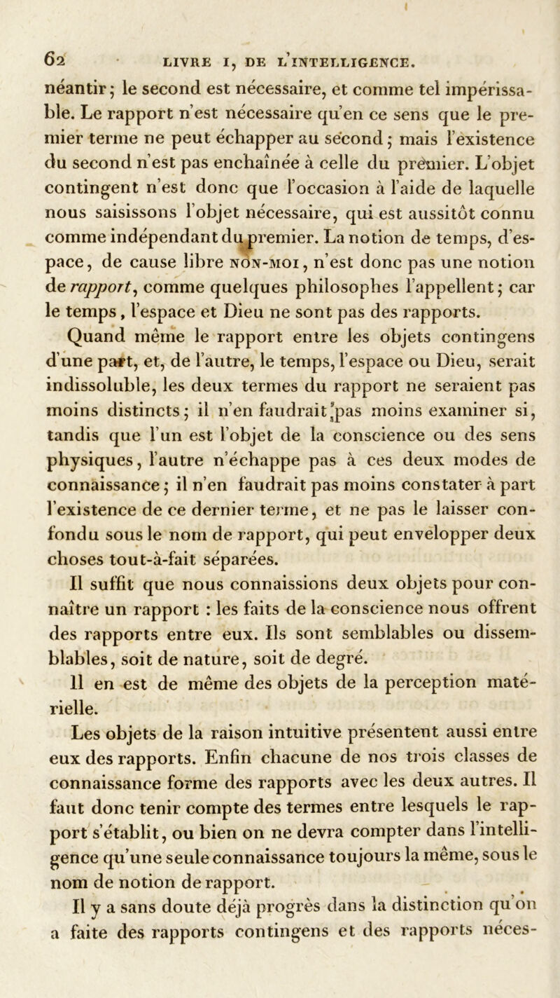 néantir; le second est nécessaire, et comme tel impérissa- ble. Le rapport n’est nécessaire qu’en ce sens que le pre- mier terme ne peut échapper au second ; mais l’existence du second n’est pas enchaînée à celle du prëmier. L’objet contingent n’est donc que l’occasion à l’aide de laquelle nous saisissons l’objet nécessaire, qui est aussitôt connu comme indépendant du premier. La notion de temps, d’es- pace, de cause libre nÔn-moi, n’est donc pas une notion de rapport, comme quelques philosophes l’appellent ; car le temps, l’espace et Dieu ne sont pas des rapports. Quand même le rapport entre les objets contingens d’une paf*t, et, de l’autre, le temps, l’espace ou Dieu, serait indissoluble, les deux termes du rapport ne seraient pas moins distincts; il n’en faudrait’pas moins examiner si, tandis que l’un est l’objet de la conscience ou des sens physiques, l’autre n’échappe pas à ces deux modes de connaissance ; il n’en faudrait pas moins constater à part l’existence de ce dernier terme, et ne pas le laisser con- fondu sous le nom de rapport, qui peut envelopper deux choses tout-à-fait séparées. Il suffit que nous connaissions deux objets pour con- naître un rapport : les faits de la conscience nous offrent des rapports entre eux. Ils sont semblables ou dissem- blables, soit de nature, soit de degré. 11 en est de même des objets de la perception maté- rielle. Les objets de la raison intuitive présentent aussi entre eux des rapports. Enfin chacune de nos trois classes de connaissance forme des rapports avec les deux autres. Il faut donc tenir compte des termes entre lesquels le rap- port s’établit, ou bien on ne devra compter dans 1 intelli- gence qu’une seule connaissance toujours la même, sous le nom de notion de rapport. Il y a sans doute déjà progrès dans la distinction qu on a faite des rapports contingens et des rapports néces-