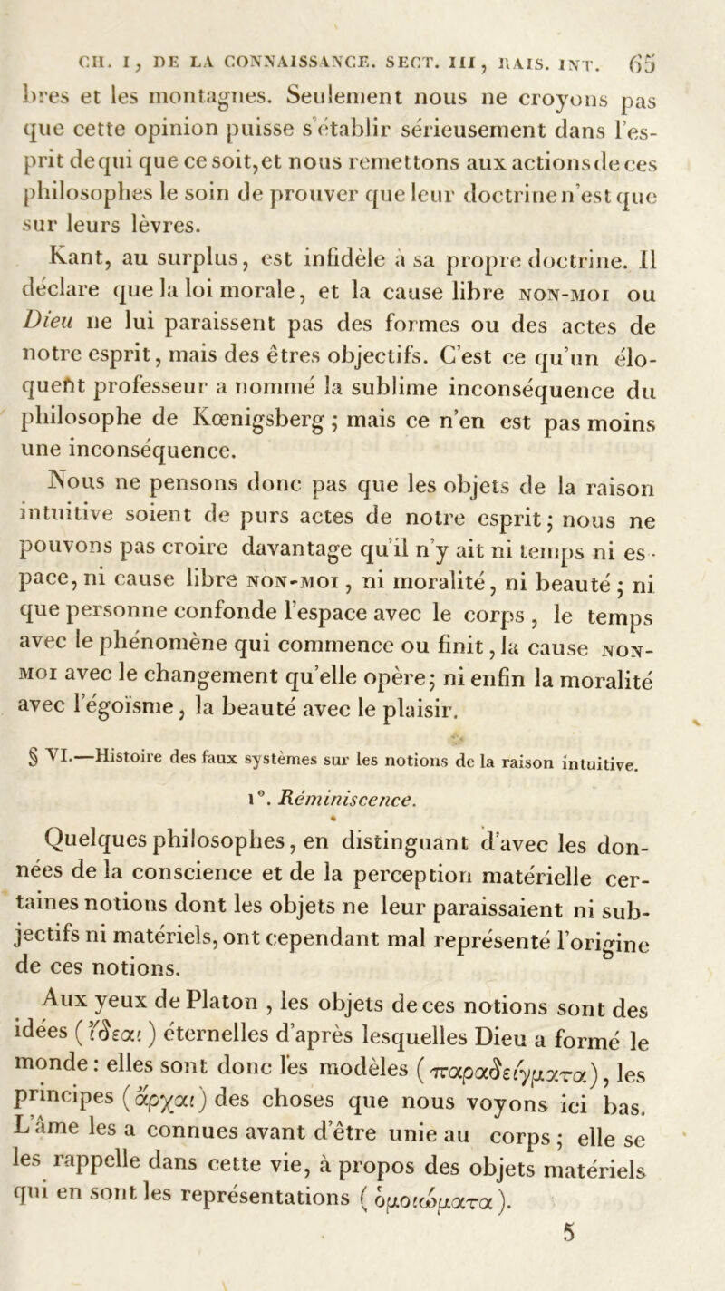 lires et les montagnes. Seulement nous ne croyons pas que cette opinion puisse s établir sérieusement dans l’es- prit de qui que ce soit, et nous remettons aux actions de ces philosophes le soin de prouver que leur doctrine n’est que sur leurs lèvres. Kant, au surplus, est infidèle à sa propre doctrine. 11 déclare que la loi morale, et la cause libre non-moi ou Dieu ne lui paraissent pas des formes ou des actes de notre esprit, mais des êtres objectifs. C’est ce qu’un élo- quent professeur a nommé la sublime inconséquence du philosophe de Kœnigsberg ; mais ce n’en est pas moins une inconséquence. Nous ne pensons donc pas que les objets de la raison intuitive soient de purs actes de notre esprit ; nous ne pouvons pas croire davantage qu’il n’y ait ni temps ni es - pace, ni cause libre non-moi , ni moralité, ni beauté ; ni que personne confonde l’espace avec le corps , le temps avec le phénomène qui commence ou finit ,1a cause non- moi avec le changement quelle opère; ni enfin la moralité avec 1 égoïsme, la beauté avec le plaisir. § ^ I* Histoire des faux systèmes sur les notions de la raison intuitive. iG. Réminiscence. Quelques philosophes, en distinguant d’avec les don- nées de la conscience et de la perception matérielle cer- taines notions dont les objets ne leur paraissaient ni sub- jectifs ni matériels, ont cependant mal représenté l’origine de ces notions. Aux yeux de Platon , les objets de ces notions sont des idées ( f<îea{ ) éternelles d’après lesquelles Dieu a formé le monde: elles sont donc lès modèles ( naipaiSeiy parez), les principes (apyou) des choses que nous voyons ici bas, L âme les a connues avant d’être unie au corps ; elle se les rappelle dans cette vie, à propos des objets matériels qm en sont les représentations ( o^oiœp.ara).
