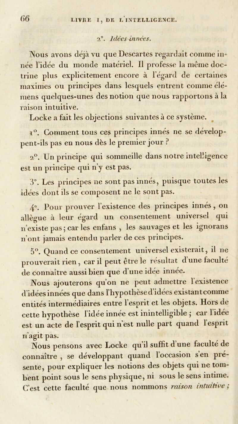 2°. Idées innées. Nous avons déjà vu que Descartes regardait comme in- née l’idée du monde matériel. Il professe la même doc- trine plus explicitement encore à l’égard de certaines maximes ou principes dans lesquels entrent comme élé- mens quelques-unes des notion que nous rapportons à la raison intuitive. Locke a fait les objections suivantes à ce système. ï°. Comment tous ces principes innés ne se dévelop- pent-ils pas en nous dès le premier jour ? 2°. Un principe qui sommeille dans notre intelligence est un principe qui n’y est pas. 3°. Les principes ne sont pas innés, puisque toutes les idées dont ils se composent ne le sont pas. 4°. Pour prouver l’existence des principes innés , on allègue à leur égard un consentement universel qui n’existe pas ; car les enfans , les sauvages et les ignorans n’ont jamais entendu parler de ces principes. 5°. Quand ce consentement universel existerait, il ne prouverait rien , car il peut être le résultat d une faculté de connaître aussi bien que d’une idée innée. Nous ajouterons qu’on ne peut admettre 1 existence d’idées innées que dans l’hypothèse d idées existant comme entités intermédiaires entre l’esprit et les objets. Hors de cette hypothèse l’idée innée est inintelligible ; car l’idée est un acte de l’esprit qui n est nulle part quand 1 esprit réagit pas. Nous pensons avec Locke qu’il suffit d une faculté de connaître , se développant quand l’occasion s en pré- sente, pour expliquer les notions des objets qui ne tom- bent point sous le sens physique, ni sous le sens intime. C’est cette faculté que nous nommons raison intuitive ;