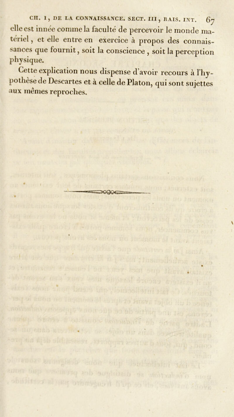 elle est innée comme la faculté de percevoir le monde ma- tériel , et elle entre en exercice cà propos des connais- sances que fournit, soit la conscience , soit la perception physique. Cette explication nous dispense d’avoir recours à 1 hy- pothèse de Descartes et à celle de Platon, qui sont sujettes aux mêmes reproches. I