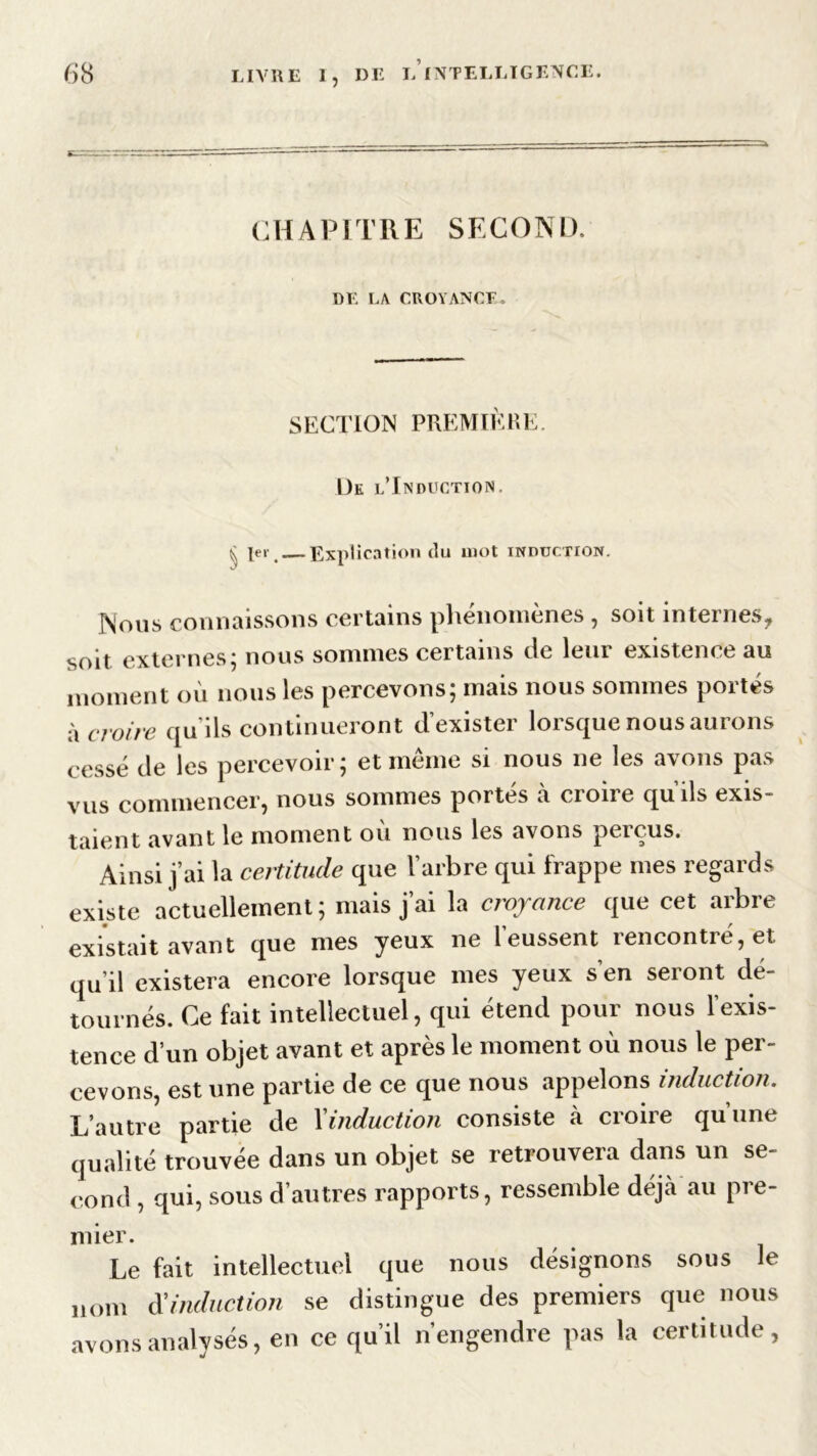 CHAPITRE SECOND. DE LA CROYANCE. SECTION PREMIÈRE. De l'Induction, § 1er —Explication du mot induction. Nous connaissons certains phénomènes , soit internes, soit externes; nous sommes certains de leur existence au moment où nous les percevons; mais nous sommes portés à croire qu’ils continueront d’exister lorsque nous aurons cessé de les percevoir; et même si nous ne les avons pas vus commencer, nous sommes portés à croire qu’ils exis- taient avant le moment où nous les avons perçus. Ainsi j’ai la certitude que l’arbre qui frappe mes regards existe actuellement; mais j’ai la croyance que cet arbre existait avant que mes yeux ne [eussent rencontre, et qu’il existera encore lorsque mes yeux s’en seront dé- tournés. Ce fait intellectuel, qui étend pour nous l’exis- tence d’un objet avant et après le moment où nous le per- cevons, est une partie de ce que nous appelons induction. L’autre partie de l'induction consiste à croire qu’une qualité trouvée dans un objet se retrouvera dans un se- cond , qui, sous d’autres rapports, ressemble déjcà au pre- mier. Le fait intellectuel que nous désignons sous le nom d'induction se distingue des premiers que nous avons analysés, en ce qu’il n’engendre pas la certitude,
