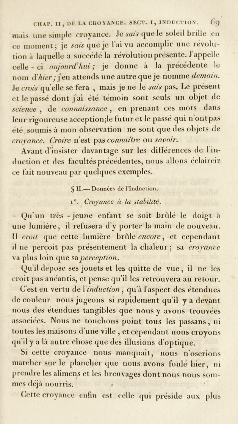 « Cli vr. Il , DE LA CROYANCE. SECT. I, INDUCTION. ()() mais une simple croyance. Je sais que le soleil brille en ce moment; je sais que je lai vu accomplir une révolu- tion à laquelle a succédé la révolution présente. J’appelle celle-ci aujourd'hui ; je donne à la précédente le nom ühier; j’en attends une autre que je nomme demain. Je crois qu elle se fera , mais je ne le sais pas. Le présent et le passé dont j’ai été témoin sont seuls un objet de science , de connaissance , en prenant ces mots dans leur rigoureuse acception;le futur et le passé qui n ont pas été soumis à mon observation ne sont que des objets de croyance. Croire n’est pas connaître ou savoir. Avant d insister davantage sur les différences de 1 in- duction et des facultés précédentes, nous allons éclaircir ce fait nouveau par quelques exemples. § II.— Données de l’Induction. i°. Croyance a la stabilité. Qu’un très - jeune enfant se soit brûlé le doigt à une lumière, il refusera d’y porter la main de nouveau. (I croit que cette lumière brûle encore, et cependant il ne perçoit pas présentement la chaleur ; sa croyance va plus loin que sa perception. Qu il dépose ses jouets et les quitte de vue , il ne les croit pas anéantis, et pense qu’il les retrouvera au retour. C’est en vertu de 1 induction , qu’à l aspect des étendues de couleur nous jugeons si rapidement qu’il y a devant nous des étendues tangibles que nous y avons trouvées associées. Nous ne touchons point tous les passans, ni toutes les maisons d’une ville , et cependant nous croyons qu’il y a là autre chose que des illusions d’optique. Si cette croyance nous manquait, nous n’oserions marcher sur le plancher que nous avons foulé hier, ni prendre les alimens et les breuvages dont nous nous som- mes déjà nourris. » Cette croyance enfin est celle qui préside aux plus
