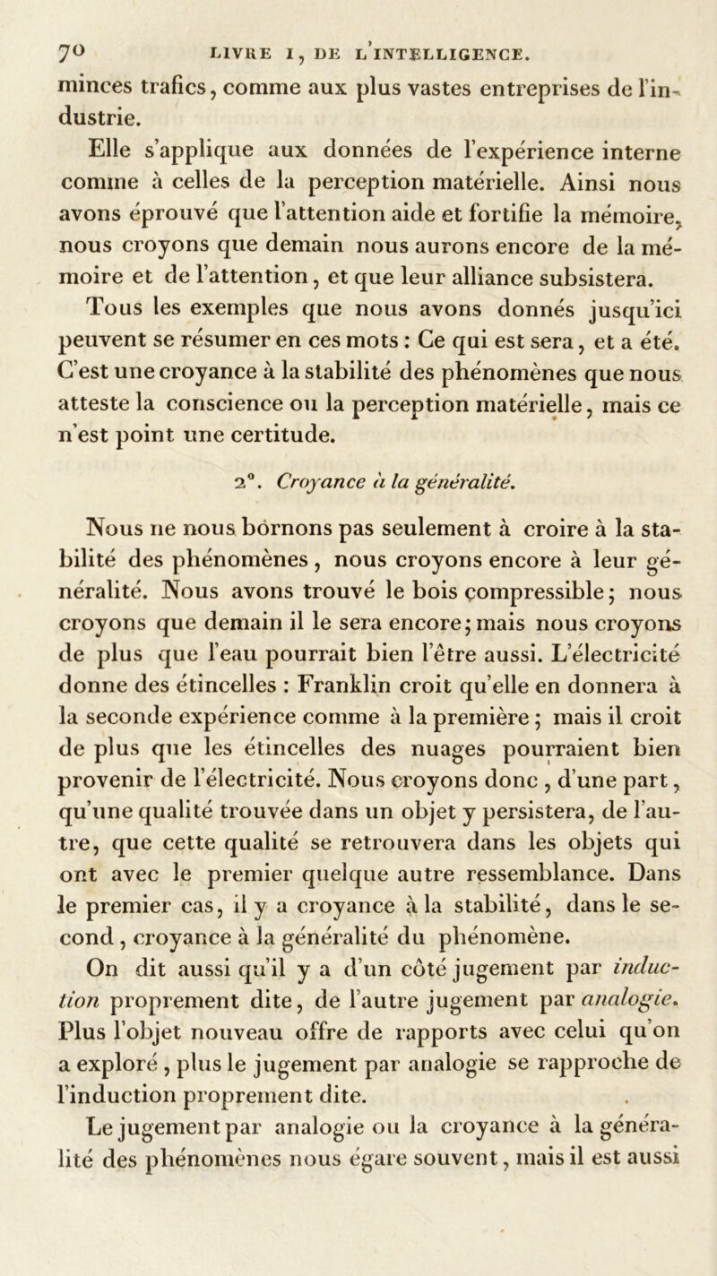 minces trafics, comme aux plus vastes entreprises de l’in- dustrie. Elle s’applique aux données de l’expérience interne comme à celles de la perception matérielle. Ainsi nous avons éprouvé que l’attention aide et fortifie la mémoire, nous croyons que demain nous aurons encore de la mé- moire et de l’attention, et que leur alliance subsistera. Tous les exemples que nous avons donnés jusqu’ici peuvent se résumer en ces mots : Ce qui est sera, et a été. C’est une croyance à la stabilité des phénomènes que nous atteste la conscience ou la perception matérielle, mais ce n’est point une certitude. 2°. Croyance a la généralité. Nous ne nous bornons pas seulement à croire à la sta- bilité des phénomènes, nous croyons encore à leur gé- néralité. Nous avons trouvé le bois compressible ; nous croyons que demain il le sera encore ; mais nous croyons de plus que l’eau pourrait bien l’être aussi. L’électricité donne des étincelles : Franklin croit qu elle en donnera à la seconde expérience comme à la première ; mais il croit de plus que les étincelles des nuages pourraient bien provenir de l’électricité. Nous croyons donc , d’une part, qu’une qualité trouvée dans un objet y persistera, de l’au- tre, que cette qualité se retrouvera dans les objets qui ont avec le premier quelque autre ressemblance. Dans le premier cas, il y a croyance (lia stabilité, dans le se- cond , croyance à la généralité du phénomène. On dit aussi qu’il y a d’un côté jugement par induc- tion proprement dite, de 1 autre jugement par analogie. Plus l’objet nouveau offre de rapports avec celui qu’on a exploré , plus le jugement par analogie se rapproche de l’induction proprement dite. Le jugement par analogie ou la croyance à la généra- lité des phénomènes nous égare souvent, mais il est aussi