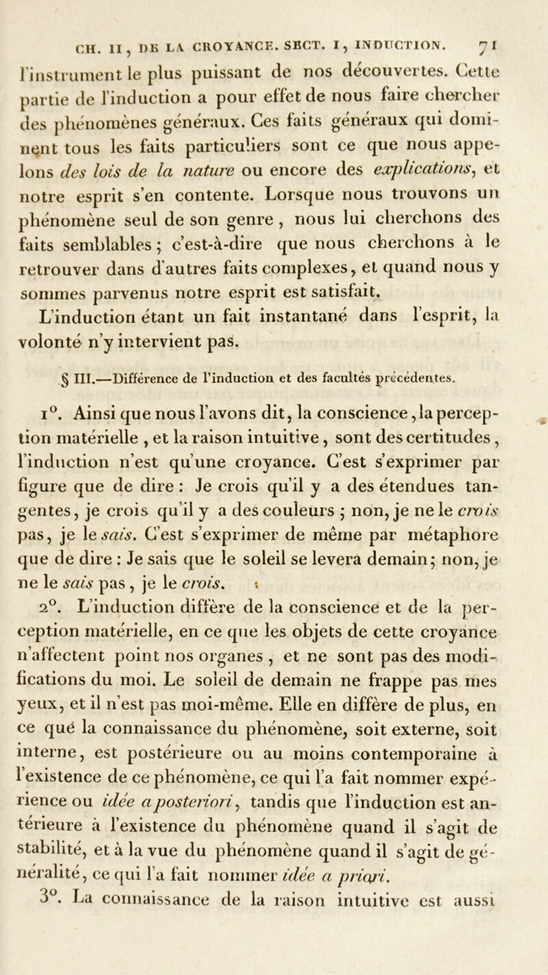 l'instrument le plus puissant de nos découvertes. Cette partie de l’induction a pour effet de nous faire chercher des phénomènes généraux. Ces faits généraux qui domi- nent tous les faits particuliers sont ce que nous appe- lons des lois de la nature ou encore des explications, et notre esprit s’en contente. Lorsque nous trouvons un phénomène seul de son genre , nous lui cherchons des faits semblables ; c’est-à-dire que nous cherchons à le retrouver dans d’autres faits complexes, et quand nous y sommes parvenus notre esprit est satisfait. L’induction étant un fait instantané dans l’esprit, la volonté n’y intervient pas. § III.—Différence de l’induction et des facultés précédentes. i°. Ainsi que nous l’avons dit, la conscience ,1a percep- tion matérielle , et la raison intuitive, sont des certitudes, l’induction n’est qu’une croyance. C’est s’exprimer par figure que de dire : Je crois qu’il y a des étendues tan- gentes, je crois qu’il y a des couleurs ; non, je ne le crois pas, je lesw.?. G’est s’exprimer de même par métaphore que de dire : Je sais que le soleil se lèvera demain; non, je ne le sais pas, je le crois. 2°. L’induction diffère de la conscience et de la per- ception matérielle, en ce que les objets de cette croyance n’affectent point nos organes , et ne sont pas des modi- fications du moi. Le soleil de demain ne frappe pas mes yeux, et il n’est pas moi-même. Elle en diffère de plus, en ce qué la connaissance du phénomène, soit externe, soit interne, est postérieure ou au moins contemporaine à 1 existence de ce phénomène, ce qui l’a fait nommer expé - rience ou idée a posteriori, tandis que l’induction est an- térieure à l’existence du phénomène quand il s’agit de stabilité, et à la vue du phénomène quand il s’agit de gé- néralité, ce qui l’a fait nommer idée a priori. 3°. La connaissance de la raison intuitive est aussi