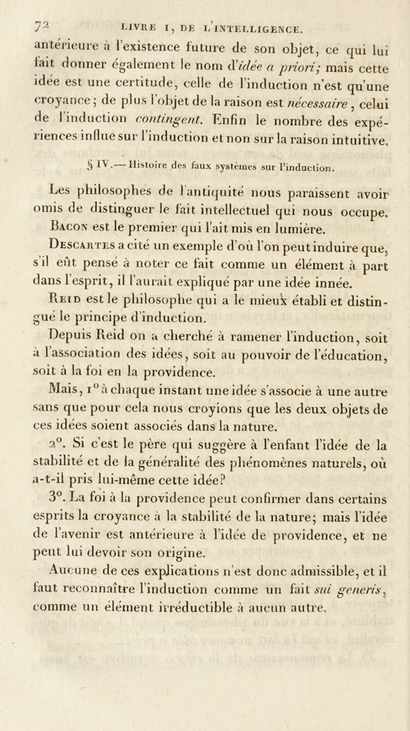 antérieure à lexistence future de son objet, ce qui lui fait donner également le nom d'idée a priori,* mais cette idée est une certitude, celle de l’induction n’est qu’une croyance ; de plus l’objet de la raison est nécessaire , celui de 1 induction contingent. Enfin le nombre des expé- riences influe sur l’induction et non sur la raison intuitive. 5 ^ * Histoire des faux systèmes sur l’induction. Les philosophes de l’antiquité nous paraissent avoir omis de distinguer le fait intellectuel qui nous occupe. Bacon est le premier qui l’ait mis en lumière. Descartes a cité un exemple d’où l’on peut induire que, s il eût pensé à noter ce fait comme un élément à part dans 1 esprit, il l’aurait expliqué par une idée innée. Pieïd est le philosophe qui a le mieuk établi et distin- gué le principe d’induction. Depuis Reid on a cherché à ramener l’induction, soit à 1 association des idées, soit au pouvoir de l’éducation, soit à la foi en la providence. Mais, i°à chaque instant une idée s’associe à une autre sans que pour cela nous croyions que les deux objets de ces idées soient associés dans la nature. 2°. Si c’est le père qui suggère à l’enfant l’idée de la stabilité et de la généralité des phénomènes naturels, où a-t-il pris lui-même cette idée? 3°. La foi à la providence peut confirmer dans certains esprits la croyance à la stabilité de la nature; mais l’idée de 1 avenir est antérieure à l’idée de providence, et ne peut lui devoir son origine. Au cune de ces explications n’est donc admissible, et il faut reconnaître l’induction comme un fait sui generis, comme un élément irréductible à aucun autre.