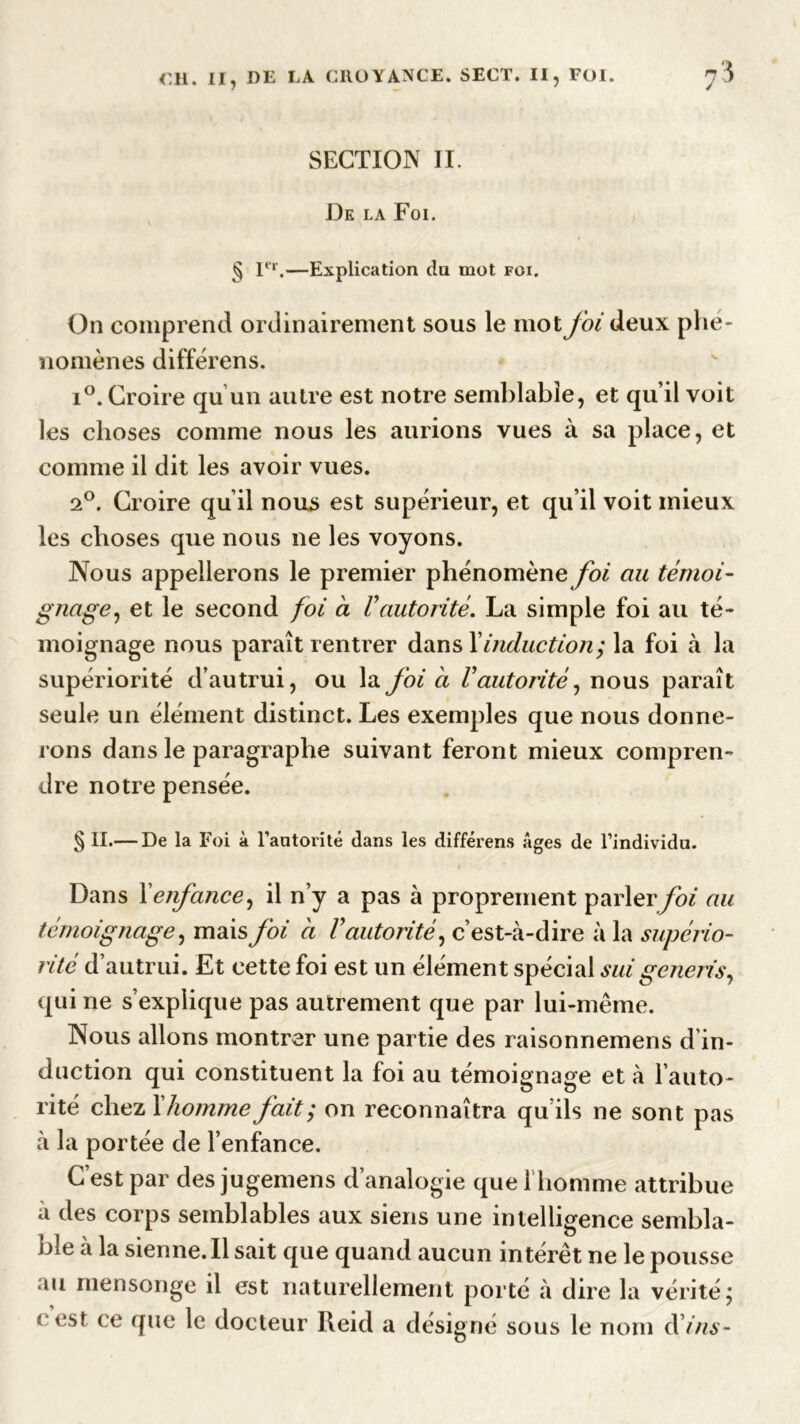 SECTION II. De la Foi. § Ier.—Explication du mot foi. On comprend ordinairement sous le mot foi deux phé- nomènes différens. i°. Croire qu'un autre est notre semblable, et qu’il voit les choses comme nous les aurions vues à sa place, et comme il dit les avoir vues. 2°. Croire qu’il nous est supérieur, et qu’il voit mieux les choses que nous ne les voyons. Nous appellerons le premier phénomène foi au témoi- gnage, et le second foi a Vautorité. La simple foi au té- moignage nous paraît rentrer dans Xinduction; la foi à la supériorité d’autrui, ou la foi à Vautorité, nous paraît seule un élément distinct. Les exemples que nous donne- rons dans le paragraphe suivant feront mieux compren- dre notre pensée. § II.— De la Foi à l’autorité dans les différens âges de l’individu. Dans X enfance, il n’y a pas à proprement parler foi au témoignage, mais foi a V autorité, c’est-à-dire à la supério- rité d’autrui. Et cette foi est un élément spécial sui generis, qui ne s’explique pas autrement que par lui-même. Nous allons montrer une partie des raisonnemens d’in- duction qui constituent la foi au témoignage et à l’auto- rité chez X homme fait; on reconnaîtra qu’ils ne sont pas à la portée de l’enfance. C’est par des jugemens d’analogie que l’homme attribue à des corps semblables aux siens une intelligence sembla- ble à la sienne. Il sait que quand aucun intérêt ne le pousse au mensonge il est naturellement porte à dire la vérité ; « est ce que le docteur Reid a désigné sous le nom d'ins-