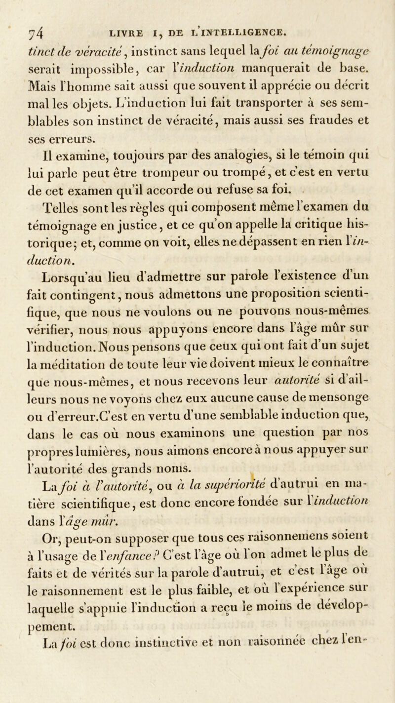 tinctde véracité, instinct sans lequel la foi au témoignage serait impossible, car Xinduction manquerait de base. Mais l’homme sait aussi que souvent il apprécie ou décrit mal les objets. L’induction lui fait transporter à ses sem- blables son instinct de véracité, mais aussi ses fraudes et ses erreurs. Il examine, toujours par des analogies, si le témoin qui lui parle peut être trompeur ou trompé, et c’est en vertu de cet examen qu’il accorde ou refuse sa foi. Telles sont les règles qui composent même l’examen du témoignage en justice, et ce qu’on appelle la critique his- torique ; et, comme on voit, elles ne dépassent en rien 1 in- duction. Lorsqu’au lieu d’admettre sur parole l’existence d’un fait contingent, nous admettons une proposition scienti- fique, que nous ne voulons ou ne pouvons nous-memes vérifier, nous nous appuyons encore dans lâge mur sur l’induction. Nous pensons que ceux qui ont fait d’un sujet la méditation de toute leur vie doivent mieux le connaître que nous-mêmes, et nous recevons leur autorité si d ail- leurs nous ne voyons chez eux aucune cause de mensonge ou d’erreur.G’est en vertu d’une semblable induction que, dans le cas où nous examinons une question par nos propres lumières, nous aimons encore à nous appuyer sur l’autorité des grands noms. La foi à V autorité, ou ci la supériorité d autrui en ma- tière scientifique, est donc encore fondée sur 1 induction dans l’âge mur. Or, peut-on supposer que tous ces raisonnemens soient à l’usage de Xenfance ? G est l âge où 1 on admet le plus de faits et de vérités sur la parole d’autrui, et c est 1 âge où le raisonnement est le plus faible, et où 1 expérience sur laquelle s’appuie l’induction a reçu le moins de dévelop- pement. La foi est donc instinctive et non raisonnée chez len-